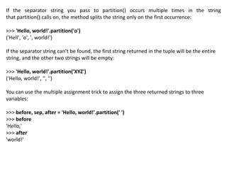 If the separator string you pass to partition() occurs multiple times in the string
that partition() calls on, the method splits the string only on the first occurrence:
>>> 'Hello, world!'.partition('o')
('Hell', 'o', ', world!')
If the separator string can’t be found, the first string returned in the tuple will be the entire
string, and the other two strings will be empty:
>>> 'Hello, world!'.partition('XYZ')
('Hello, world!', '', '')
You can use the multiple assignment trick to assign the three returned strings to three
variables:
>>> before, sep, after = 'Hello, world!'.partition(' ')
>>> before
'Hello,'
>>> after
'world!'
 