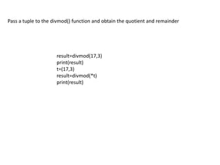 Pass a tuple to the divmod() function and obtain the quotient and remainder
result=divmod(17,3)
print(result)
t=(17,3)
res...