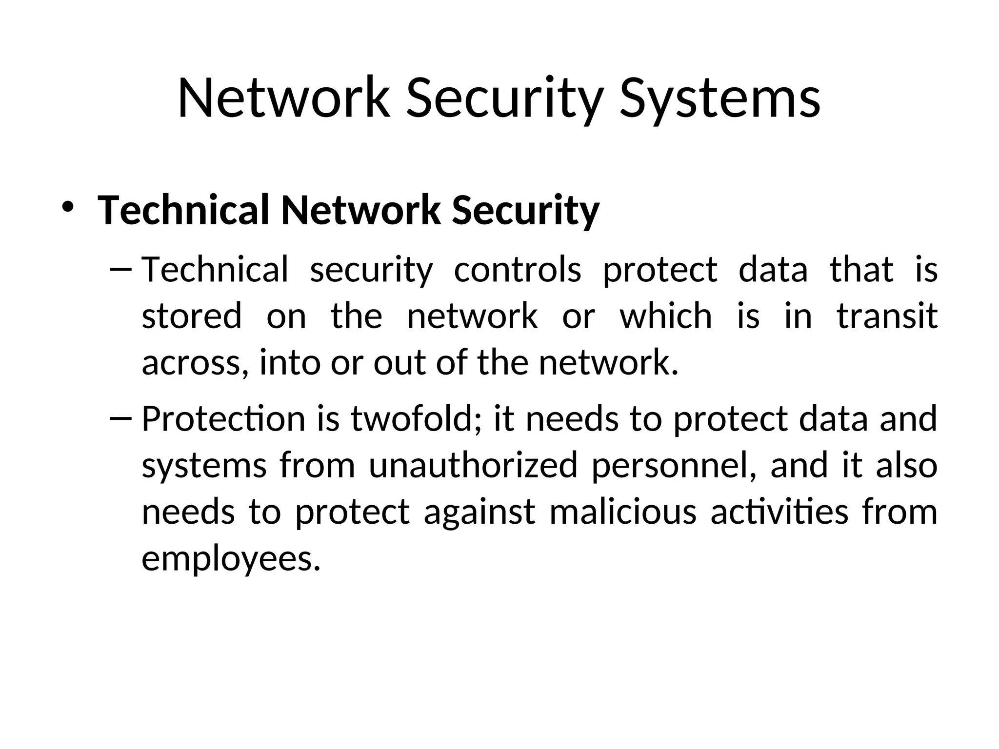 Network Security Systems
• Technical Network Security
– Technical security controls protect data that is
stored on the network or which is in transit
across, into or out of the network.
– Protection is twofold; it needs to protect data and
systems from unauthorized personnel, and it also
needs to protect against malicious activities from
employees.
 