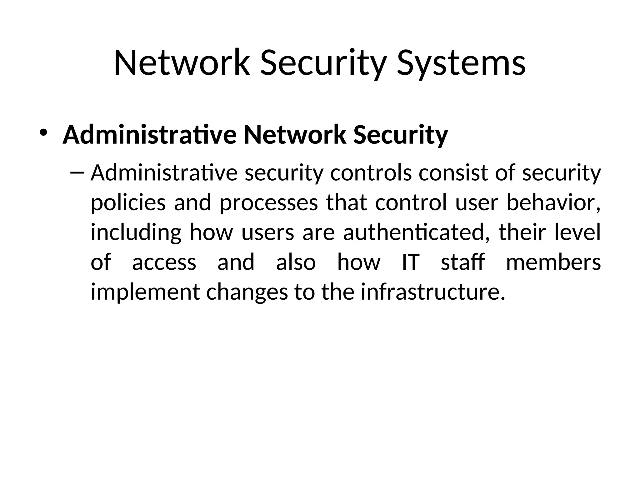 Network Security Systems
• Administrative Network Security
– Administrative security controls consist of security
policies and processes that control user behavior,
including how users are authenticated, their level
of access and also how IT staff members
implement changes to the infrastructure.
 