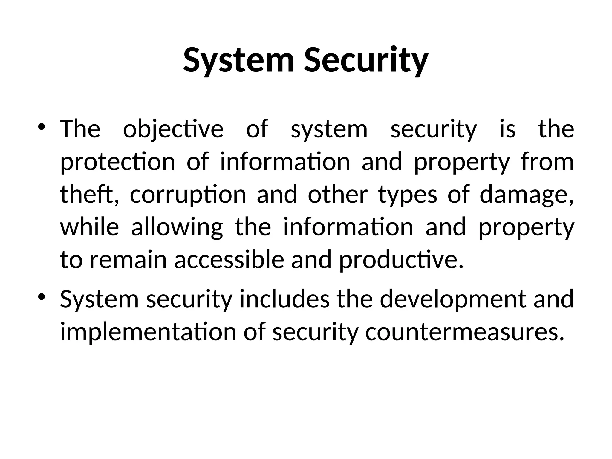 System Security
• The objective of system security is the
protection of information and property from
theft, corruption and other types of damage,
while allowing the information and property
to remain accessible and productive.
• System security includes the development and
implementation of security countermeasures.
 