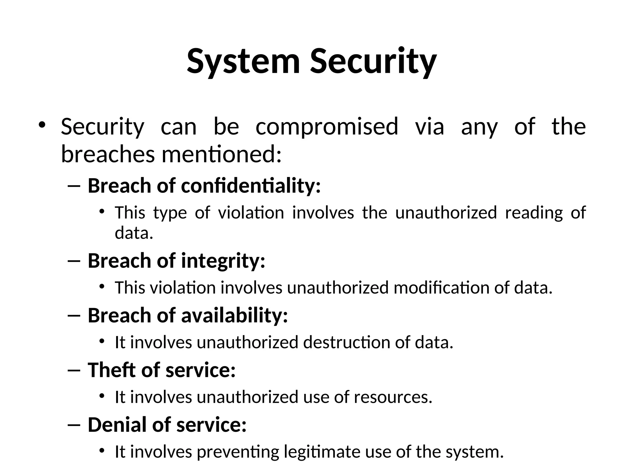System Security
• Security can be compromised via any of the
breaches mentioned:
– Breach of confidentiality:
• This type of violation involves the unauthorized reading of
data.
– Breach of integrity:
• This violation involves unauthorized modification of data.
– Breach of availability:
• It involves unauthorized destruction of data.
– Theft of service:
• It involves unauthorized use of resources.
– Denial of service:
• It involves preventing legitimate use of the system.
 