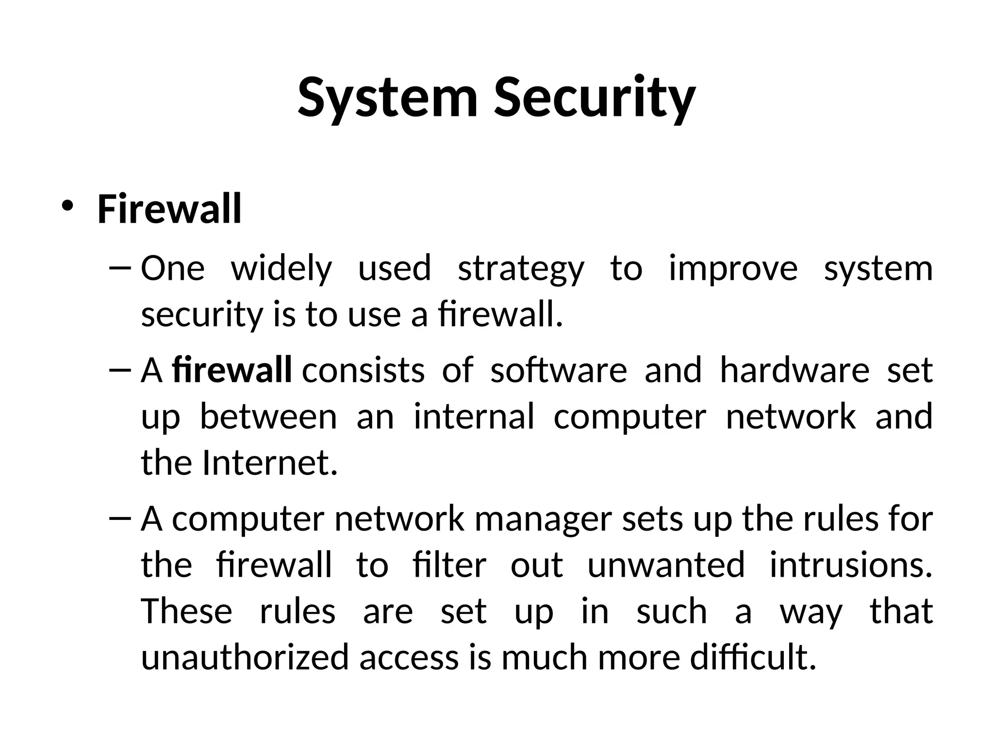 System Security
• Firewall
– One widely used strategy to improve system
security is to use a firewall.
– A firewall consists of software and hardware set
up between an internal computer network and
the Internet.
– A computer network manager sets up the rules for
the firewall to filter out unwanted intrusions.
These rules are set up in such a way that
unauthorized access is much more difficult.
 