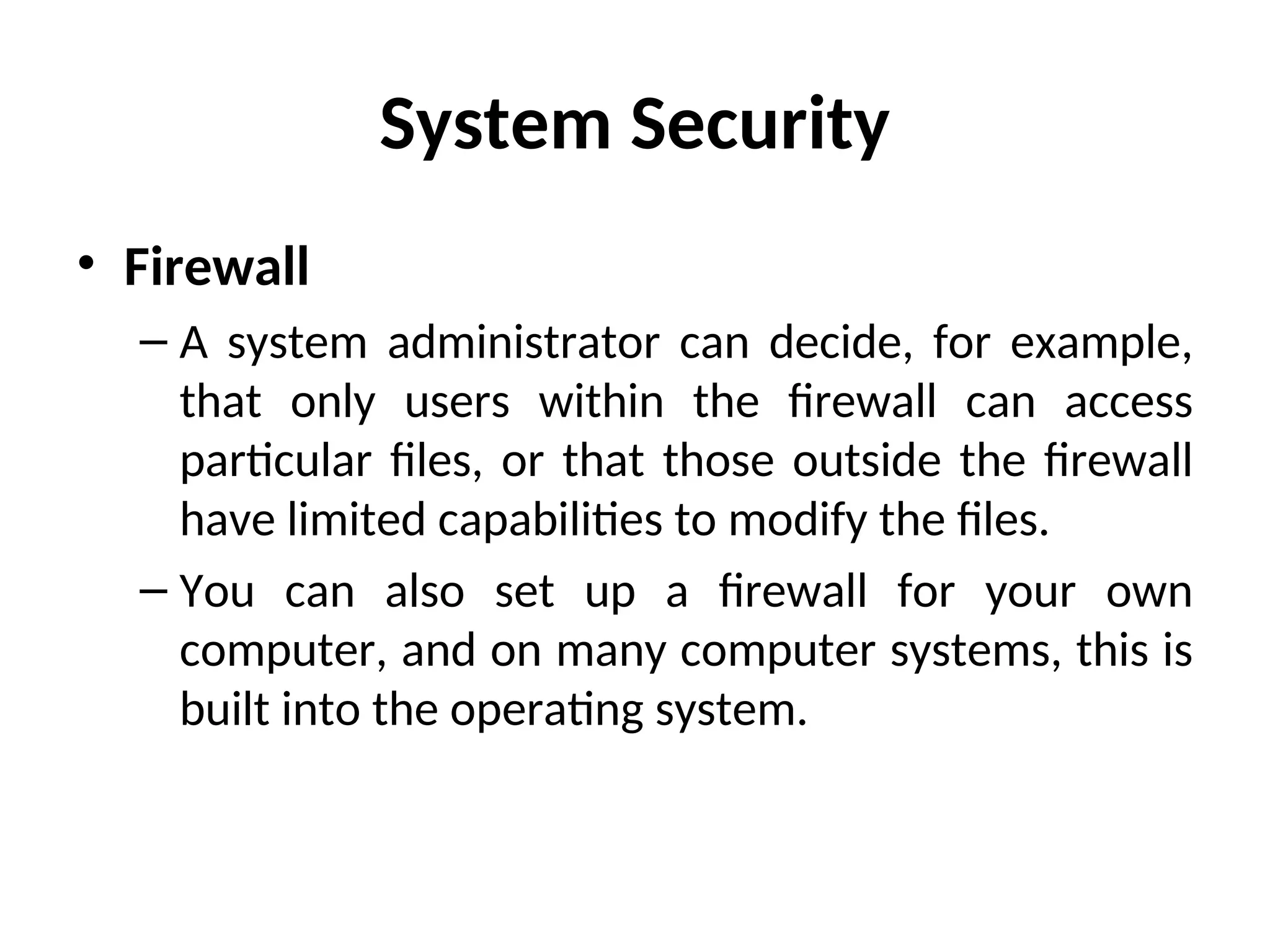 System Security
• Firewall
– A system administrator can decide, for example,
that only users within the firewall can access
particular files, or that those outside the firewall
have limited capabilities to modify the files.
– You can also set up a firewall for your own
computer, and on many computer systems, this is
built into the operating system.
 