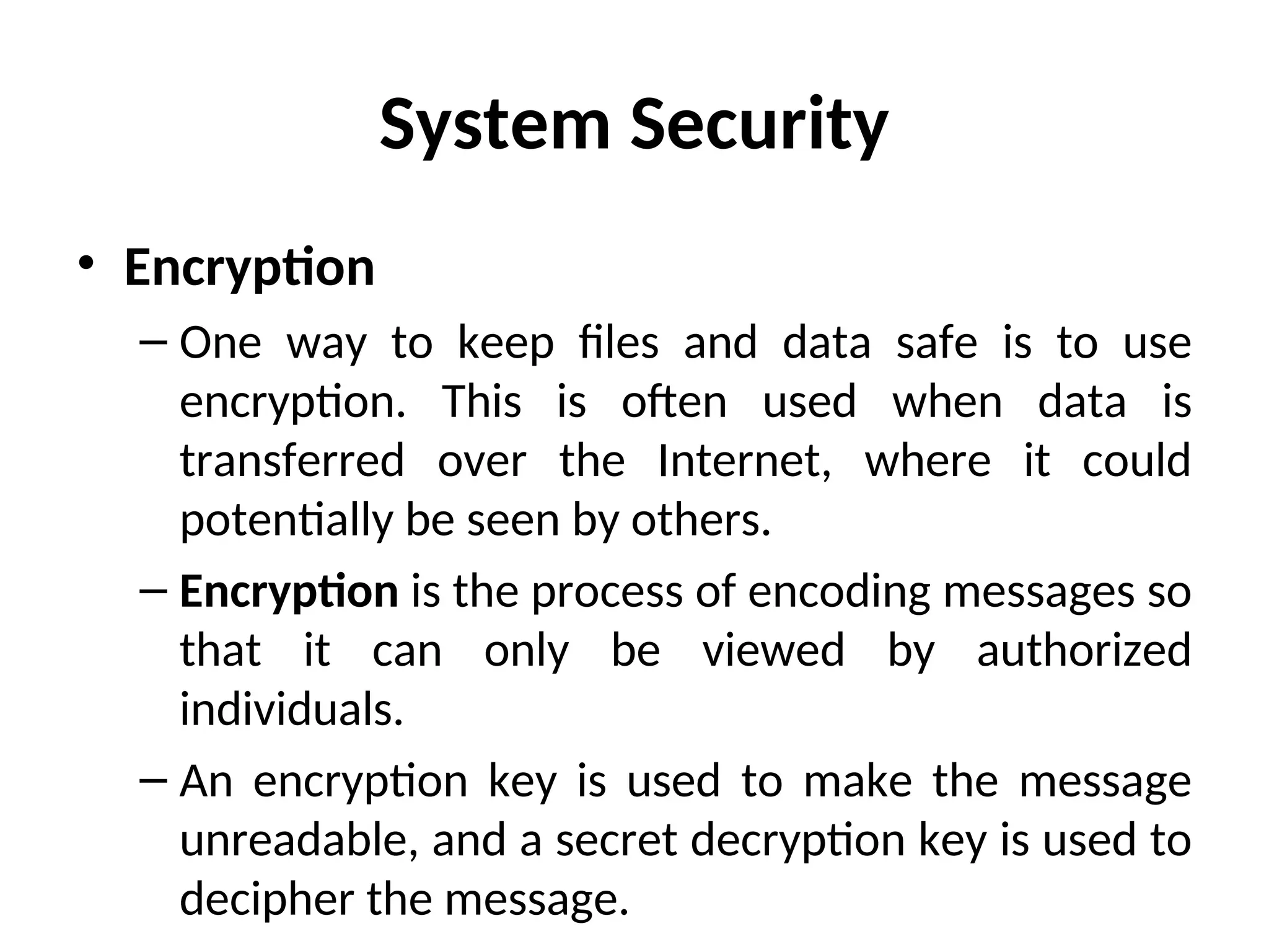 System Security
• Encryption
– One way to keep files and data safe is to use
encryption. This is often used when data is
transferred over the Internet, where it could
potentially be seen by others.
– Encryption is the process of encoding messages so
that it can only be viewed by authorized
individuals.
– An encryption key is used to make the message
unreadable, and a secret decryption key is used to
decipher the message.
 