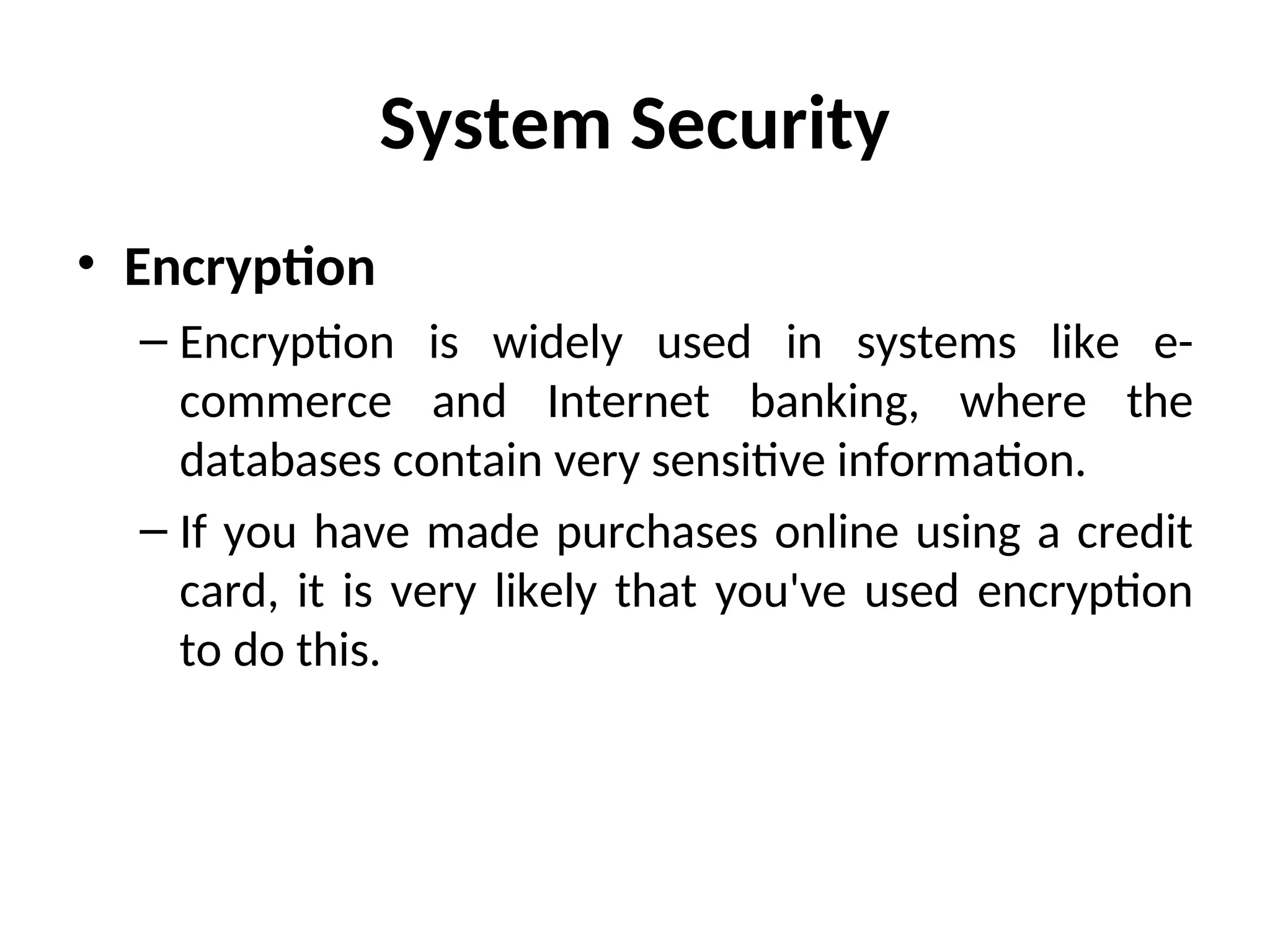 System Security
• Encryption
– Encryption is widely used in systems like e-
commerce and Internet banking, where the
databases contain very sensitive information.
– If you have made purchases online using a credit
card, it is very likely that you've used encryption
to do this.
 
