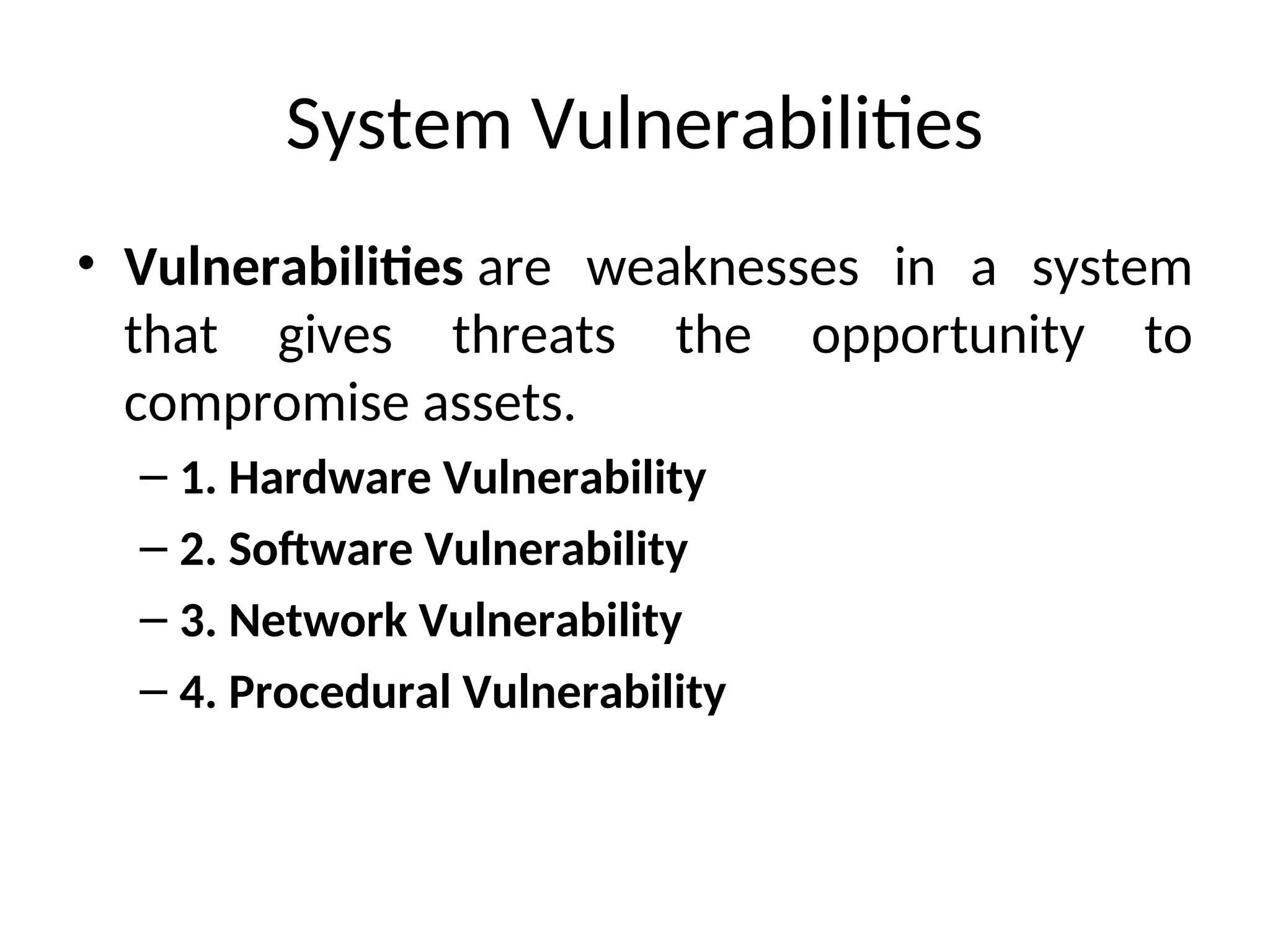 System Vulnerabilities
• Vulnerabilities are weaknesses in a system
that gives threats the opportunity to
compromise assets.
– 1. Hardware Vulnerability
– 2. Software Vulnerability
– 3. Network Vulnerability
– 4. Procedural Vulnerability
 