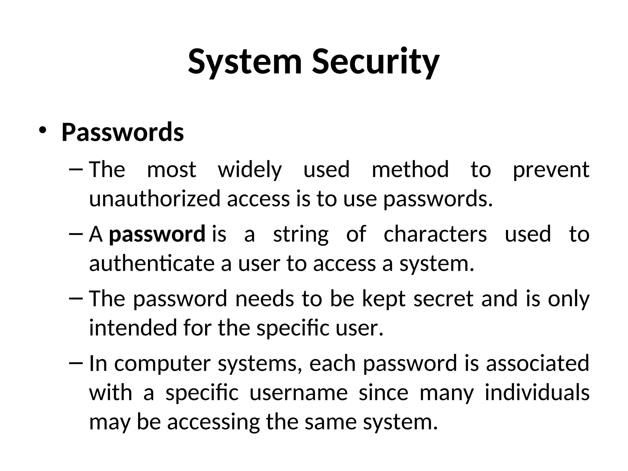 System Security
• Passwords
– The most widely used method to prevent
unauthorized access is to use passwords.
– A password is a string of characters used to
authenticate a user to access a system.
– The password needs to be kept secret and is only
intended for the specific user.
– In computer systems, each password is associated
with a specific username since many individuals
may be accessing the same system.
 