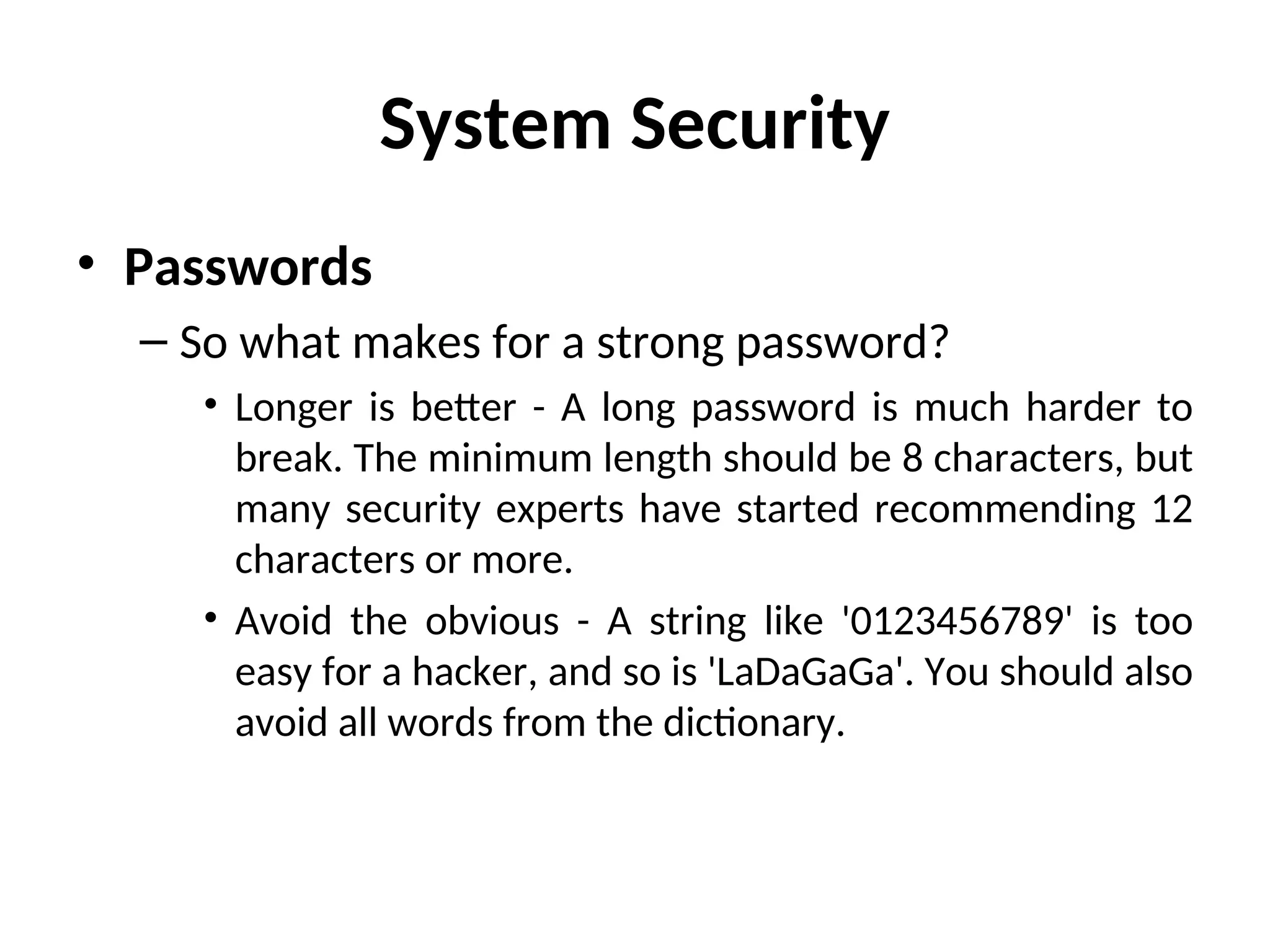 System Security
• Passwords
– So what makes for a strong password?
• Longer is better - A long password is much harder to
break. The minimum length should be 8 characters, but
many security experts have started recommending 12
characters or more.
• Avoid the obvious - A string like '0123456789' is too
easy for a hacker, and so is 'LaDaGaGa'. You should also
avoid all words from the dictionary.
 