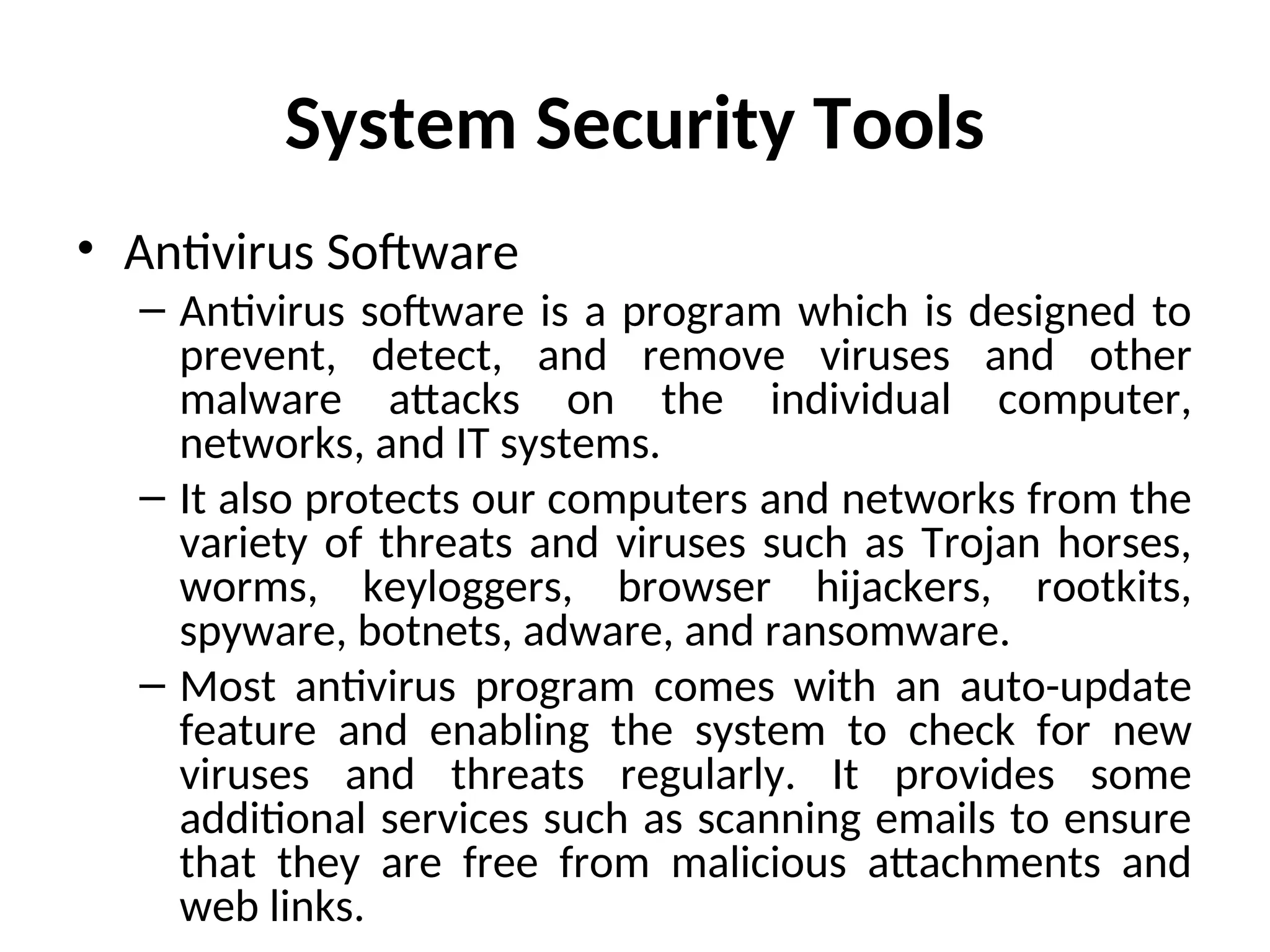 System Security Tools
• Antivirus Software
– Antivirus software is a program which is designed to
prevent, detect, and remove viruses and other
malware attacks on the individual computer,
networks, and IT systems.
– It also protects our computers and networks from the
variety of threats and viruses such as Trojan horses,
worms, keyloggers, browser hijackers, rootkits,
spyware, botnets, adware, and ransomware.
– Most antivirus program comes with an auto-update
feature and enabling the system to check for new
viruses and threats regularly. It provides some
additional services such as scanning emails to ensure
that they are free from malicious attachments and
web links.
 