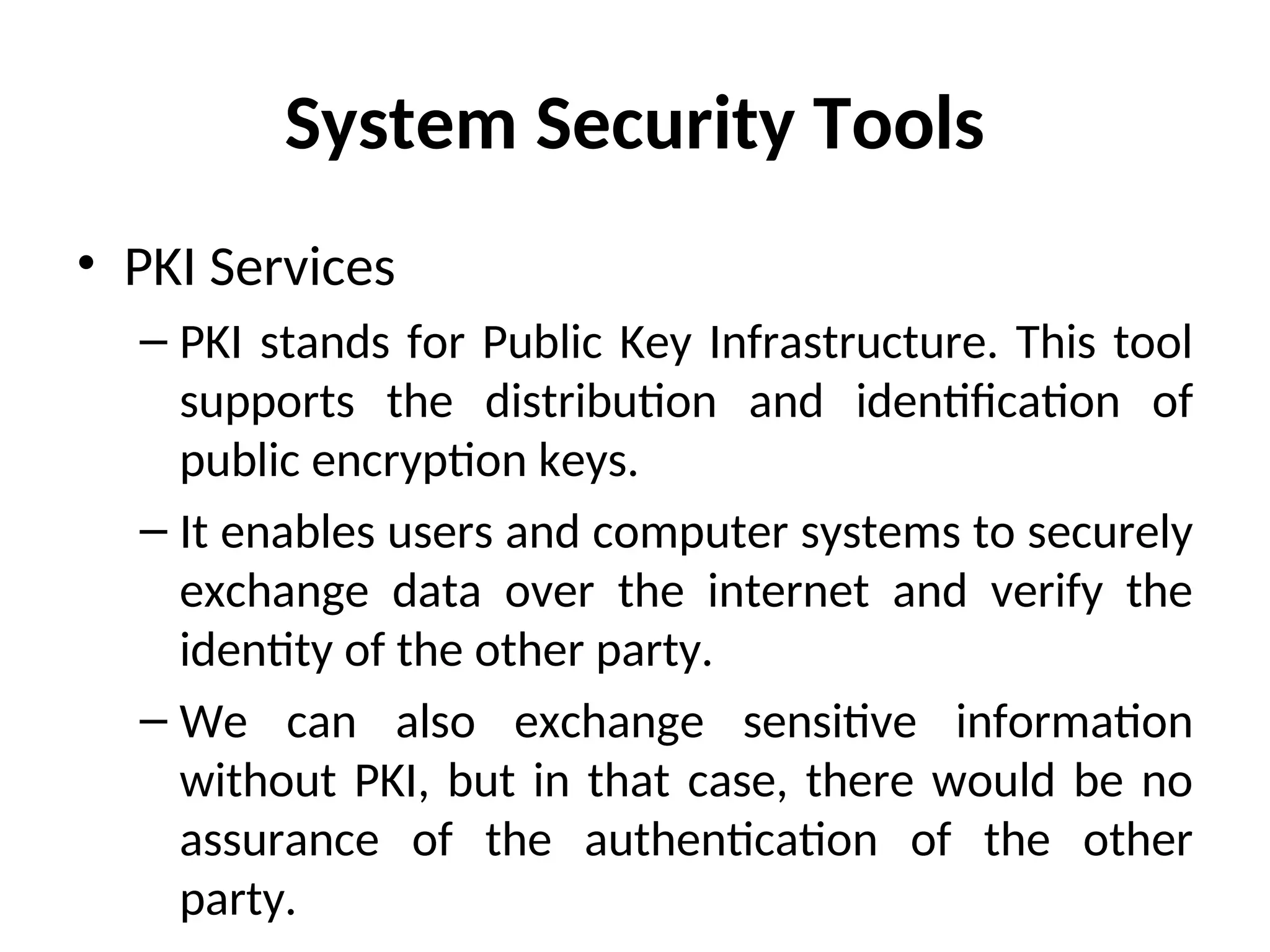 System Security Tools
• PKI Services
– PKI stands for Public Key Infrastructure. This tool
supports the distribution and identification of
public encryption keys.
– It enables users and computer systems to securely
exchange data over the internet and verify the
identity of the other party.
– We can also exchange sensitive information
without PKI, but in that case, there would be no
assurance of the authentication of the other
party.
 