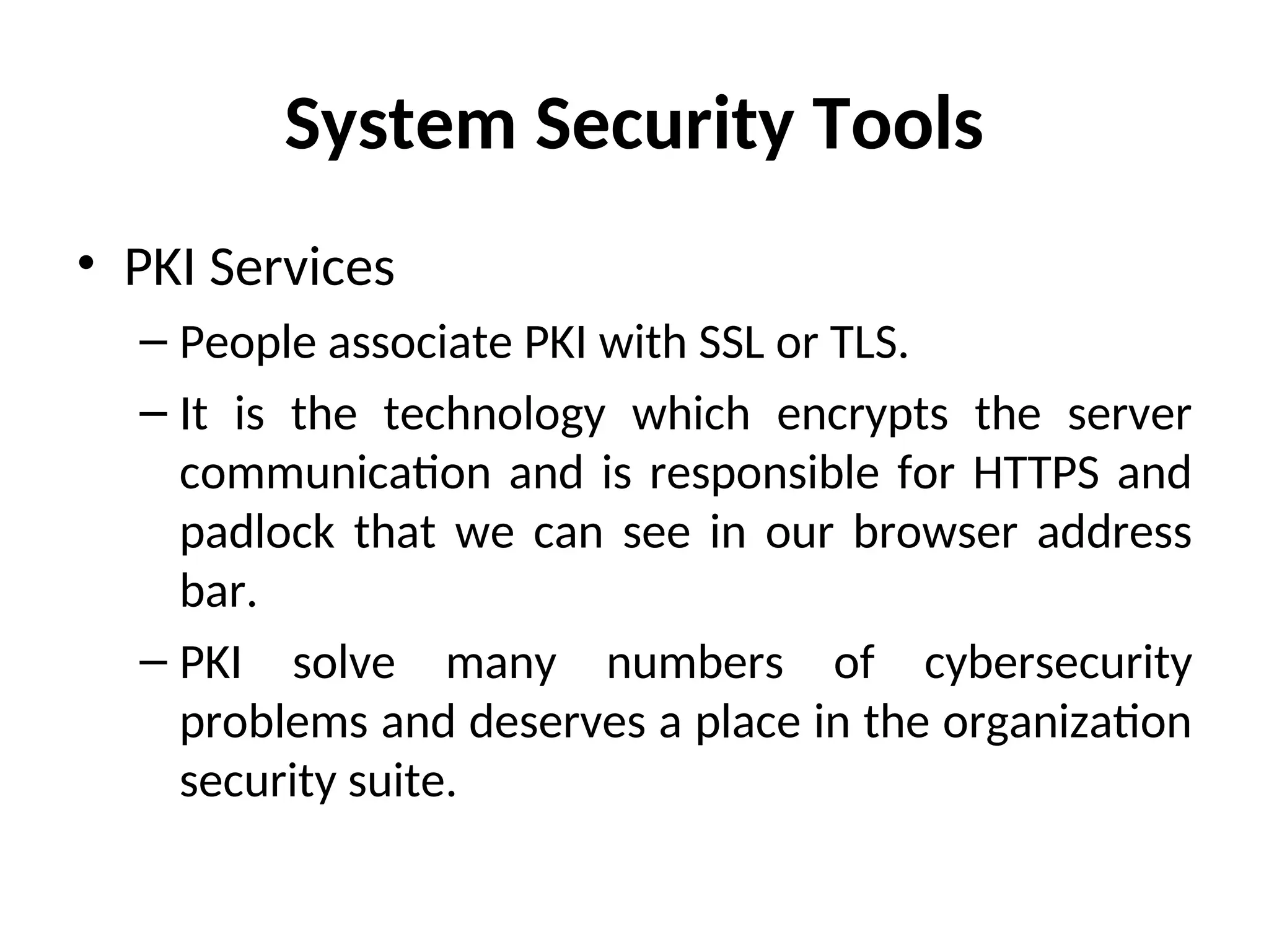 System Security Tools
• PKI Services
– People associate PKI with SSL or TLS.
– It is the technology which encrypts the server
communication and is responsible for HTTPS and
padlock that we can see in our browser address
bar.
– PKI solve many numbers of cybersecurity
problems and deserves a place in the organization
security suite.
 