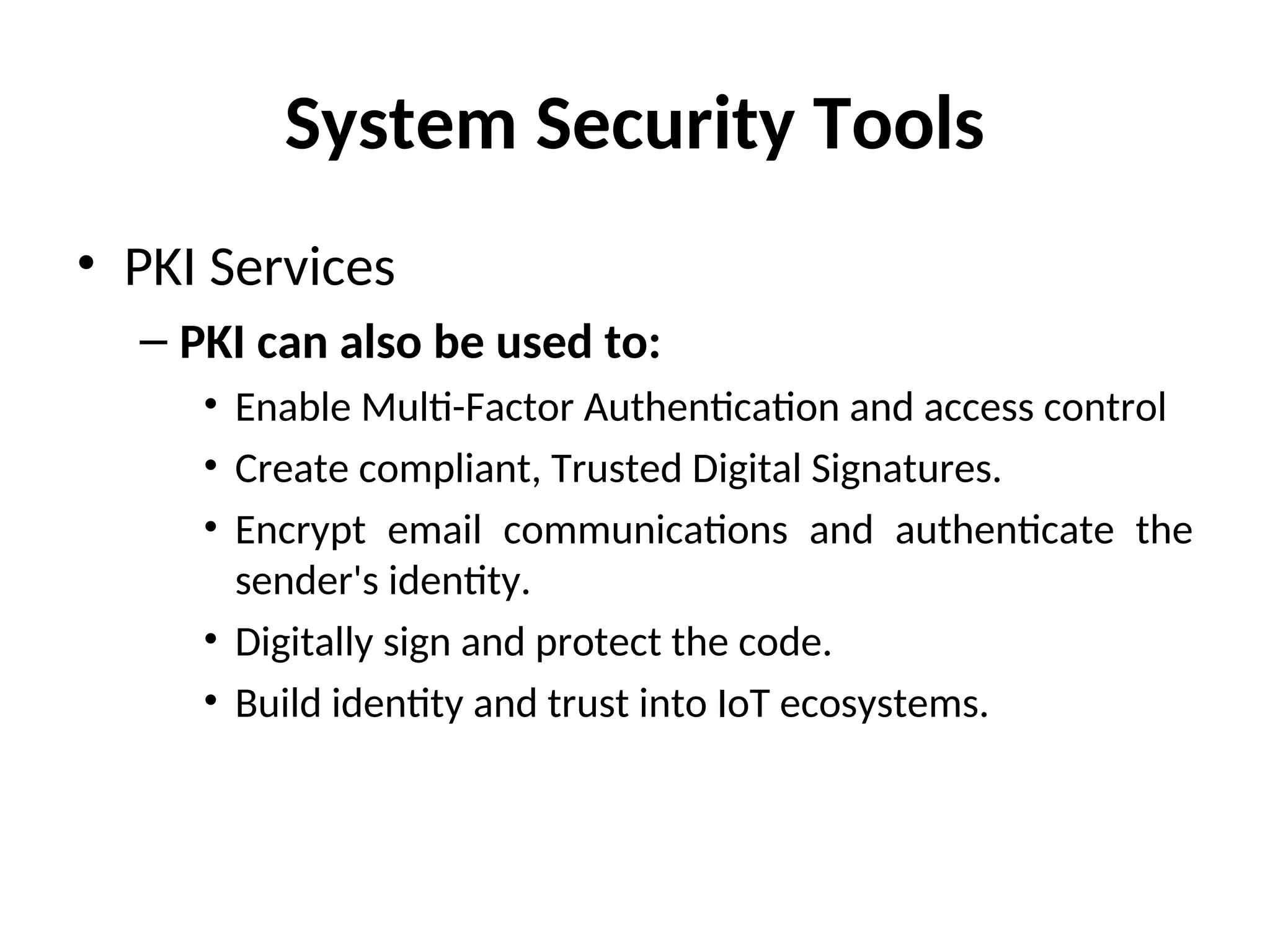 System Security Tools
• PKI Services
– PKI can also be used to:
• Enable Multi-Factor Authentication and access control
• Create compliant, Trusted Digital Signatures.
• Encrypt email communications and authenticate the
sender's identity.
• Digitally sign and protect the code.
• Build identity and trust into IoT ecosystems.
 