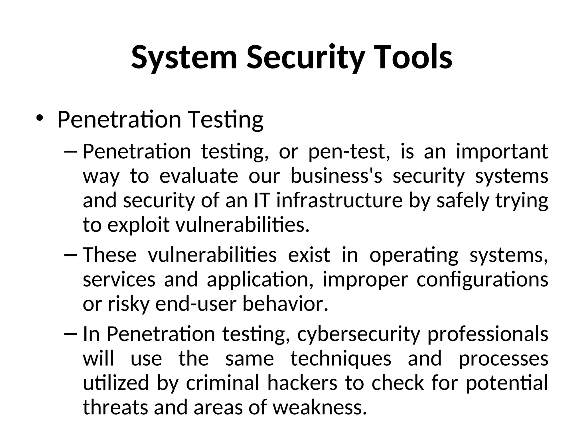 System Security Tools
• Penetration Testing
– Penetration testing, or pen-test, is an important
way to evaluate our business's security systems
and security of an IT infrastructure by safely trying
to exploit vulnerabilities.
– These vulnerabilities exist in operating systems,
services and application, improper configurations
or risky end-user behavior.
– In Penetration testing, cybersecurity professionals
will use the same techniques and processes
utilized by criminal hackers to check for potential
threats and areas of weakness.
 