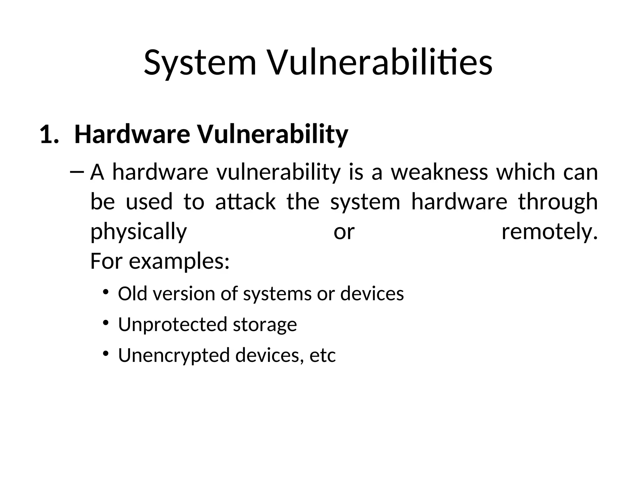 System Vulnerabilities
1. Hardware Vulnerability
– A hardware vulnerability is a weakness which can
be used to attack the system hardware through
physically or remotely.
For examples:
• Old version of systems or devices
• Unprotected storage
• Unencrypted devices, etc
 