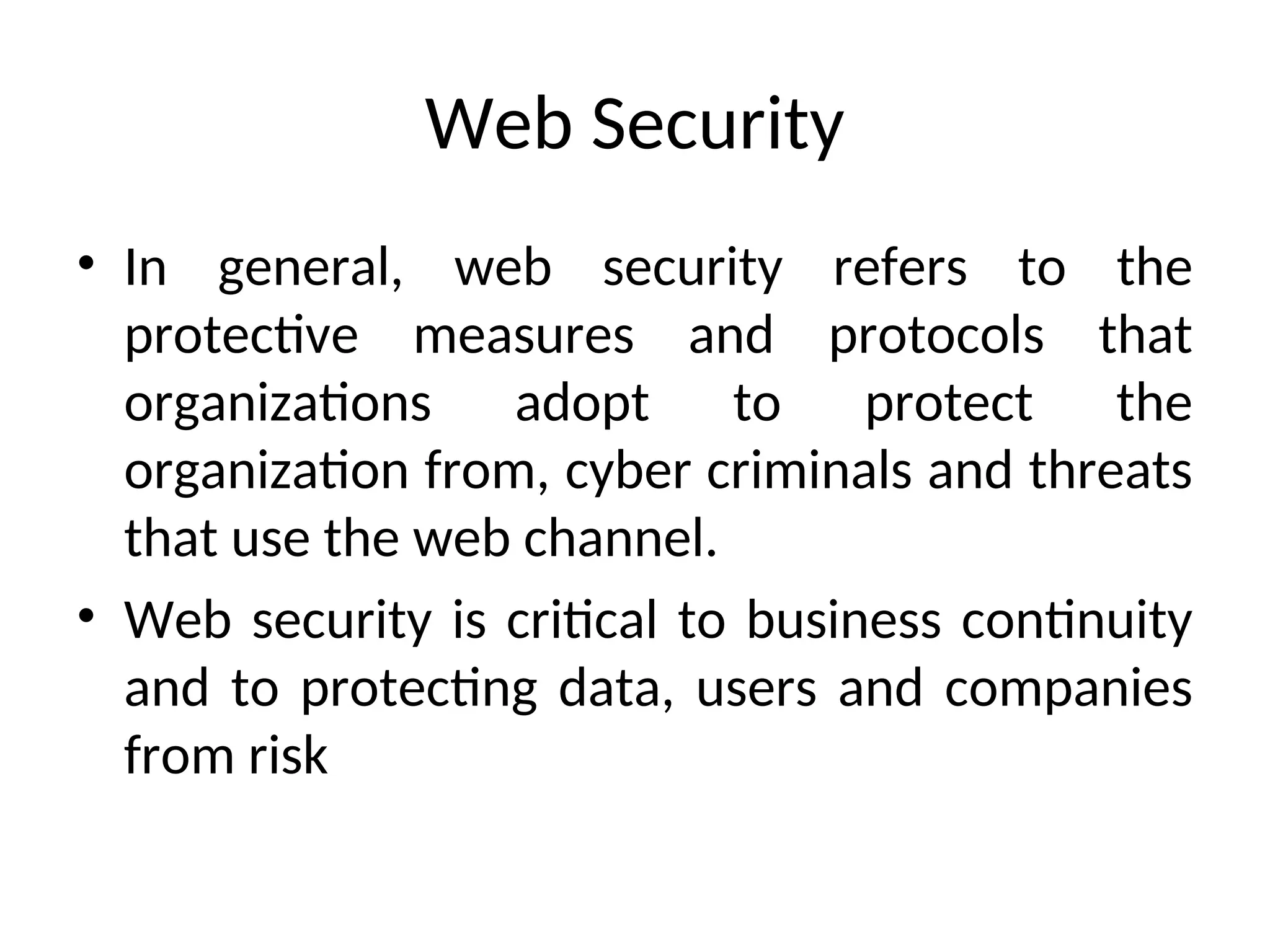 Web Security
• In general, web security refers to the
protective measures and protocols that
organizations adopt to protect the
organization from, cyber criminals and threats
that use the web channel.
• Web security is critical to business continuity
and to protecting data, users and companies
from risk
 