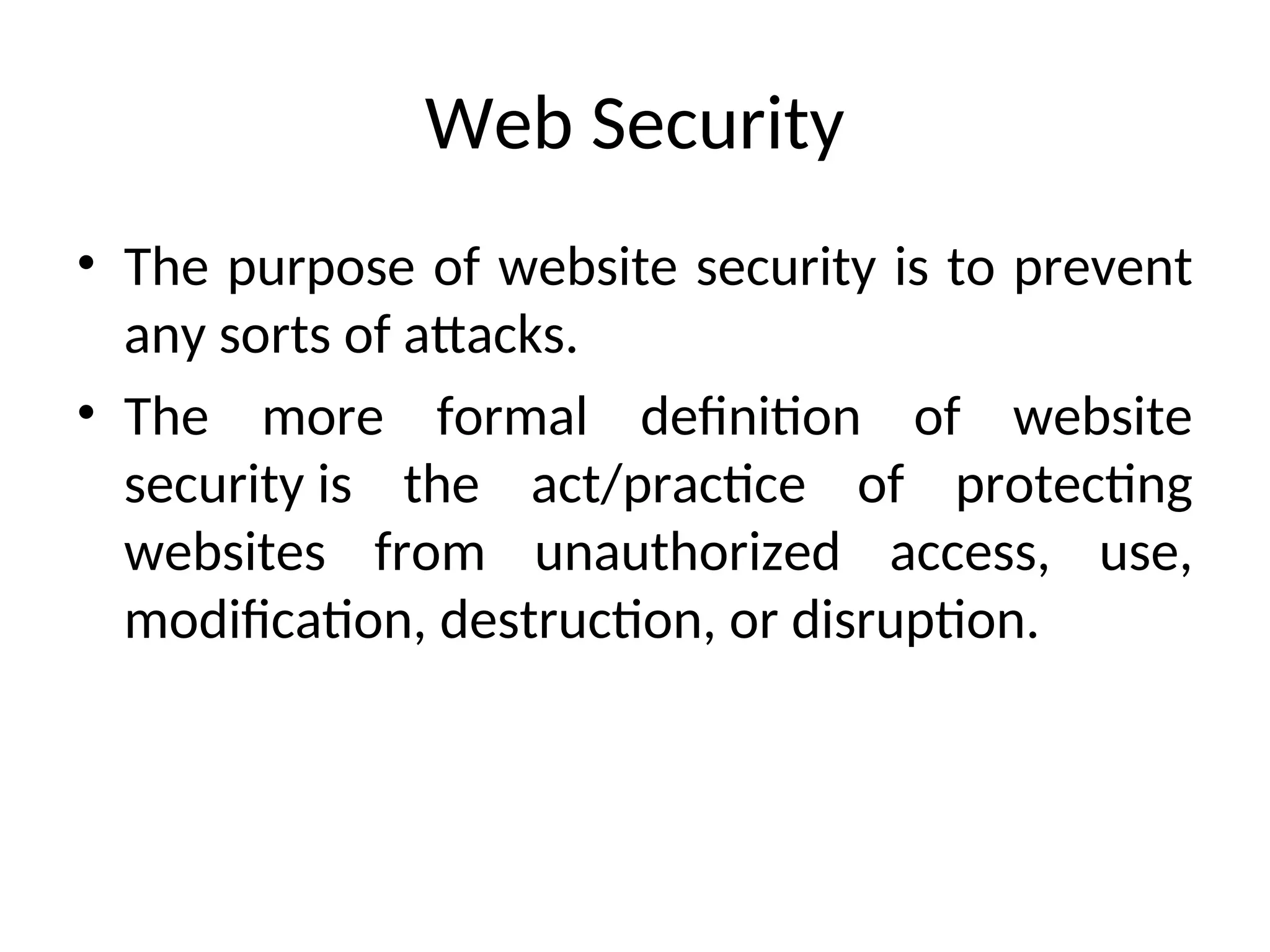Web Security
• The purpose of website security is to prevent
any sorts of attacks.
• The more formal definition of website
security is the act/practice of protecting
websites from unauthorized access, use,
modification, destruction, or disruption.
 