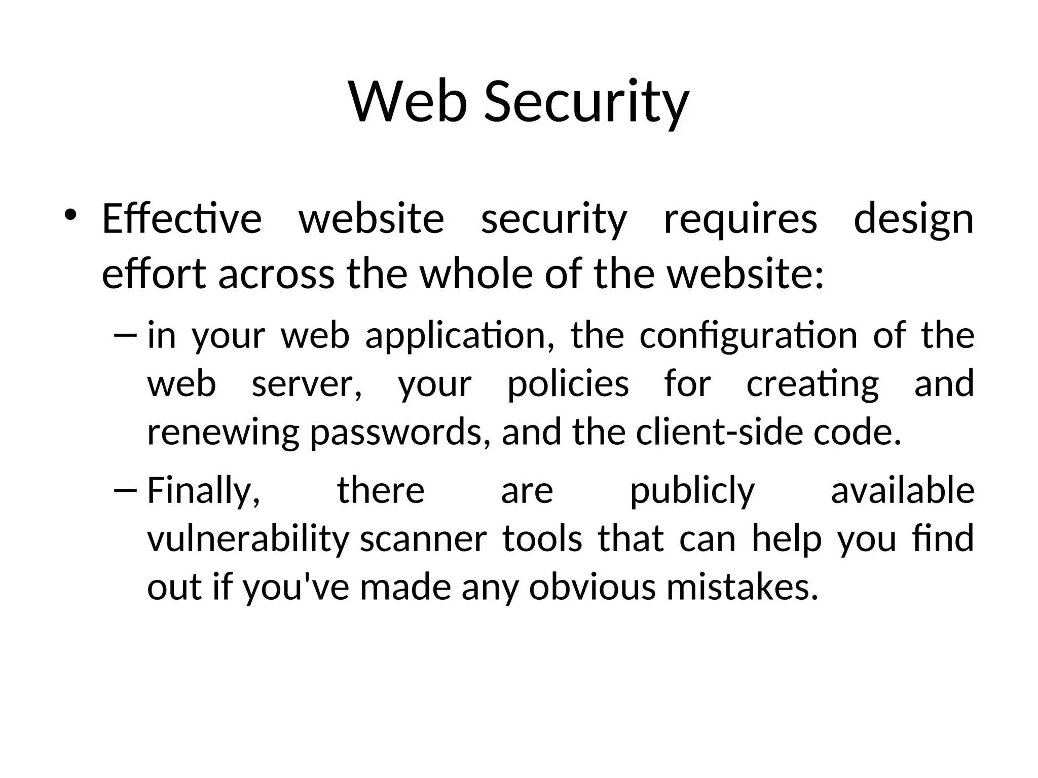 Web Security
• Effective website security requires design
effort across the whole of the website:
– in your web application, the configuration of the
web server, your policies for creating and
renewing passwords, and the client-side code.
– Finally, there are publicly available
vulnerability scanner tools that can help you find
out if you've made any obvious mistakes.
 