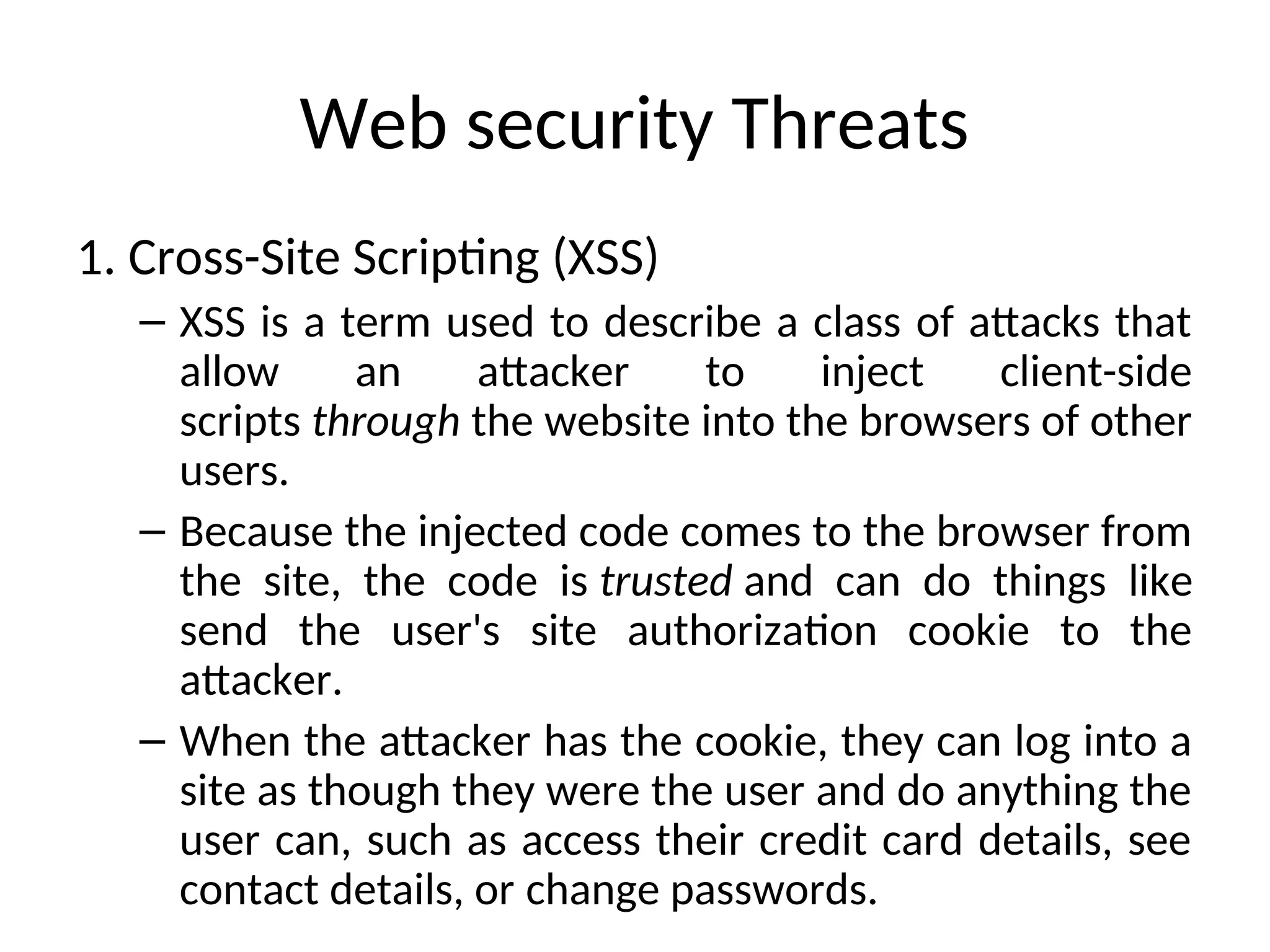 Web security Threats
1. Cross-Site Scripting (XSS)
– XSS is a term used to describe a class of attacks that
allow an attacker to inject client-side
scripts through the website into the browsers of other
users.
– Because the injected code comes to the browser from
the site, the code is trusted and can do things like
send the user's site authorization cookie to the
attacker.
– When the attacker has the cookie, they can log into a
site as though they were the user and do anything the
user can, such as access their credit card details, see
contact details, or change passwords.
 