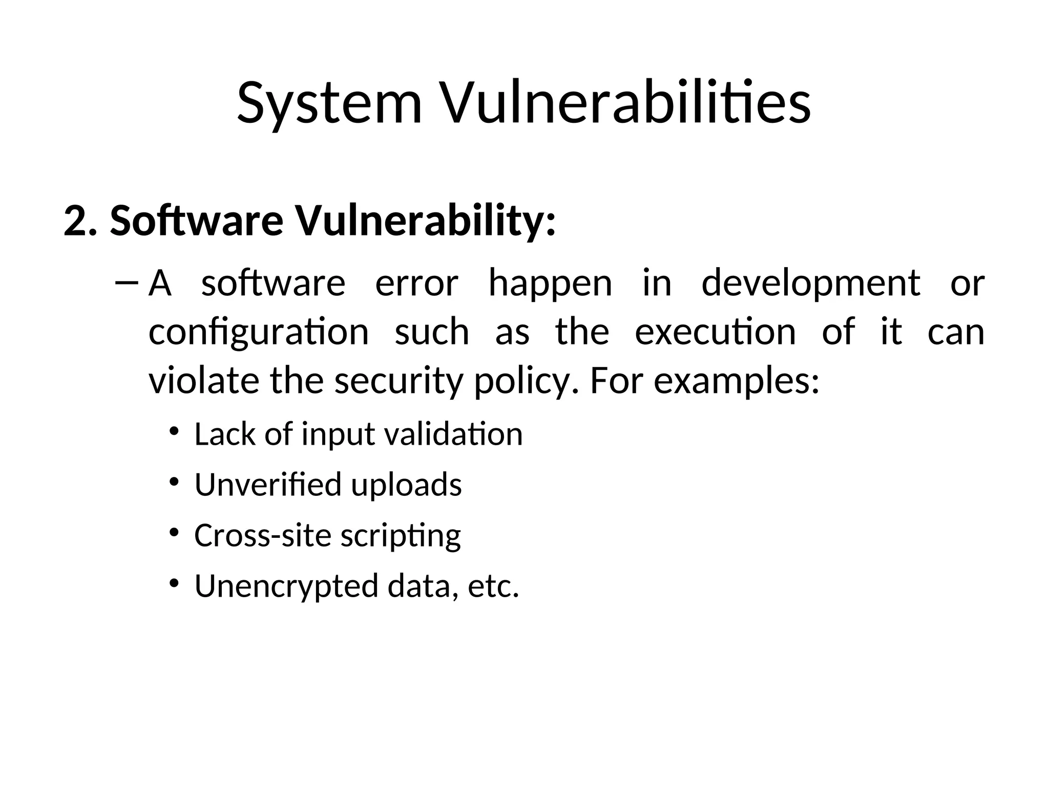 System Vulnerabilities
2. Software Vulnerability:
– A software error happen in development or
configuration such as the execution of it can
violate the security policy. For examples:
• Lack of input validation
• Unverified uploads
• Cross-site scripting
• Unencrypted data, etc.
 