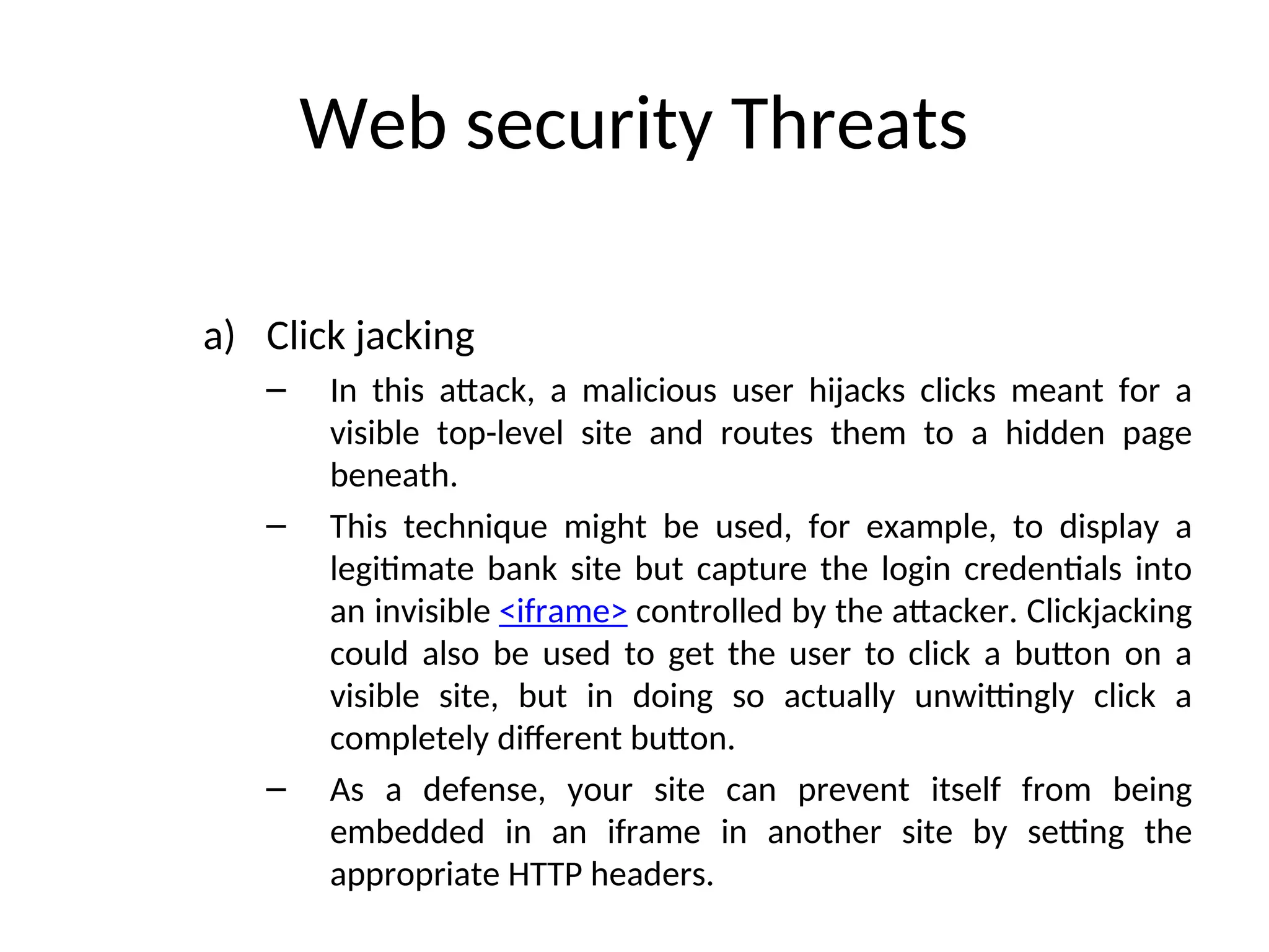 Web security Threats
a) Click jacking
– In this attack, a malicious user hijacks clicks meant for a
visible top-level site and routes them to a hidden page
beneath.
– This technique might be used, for example, to display a
legitimate bank site but capture the login credentials into
an invisible <iframe> controlled by the attacker. Clickjacking
could also be used to get the user to click a button on a
visible site, but in doing so actually unwittingly click a
completely different button.
– As a defense, your site can prevent itself from being
embedded in an iframe in another site by setting the
appropriate HTTP headers.
 