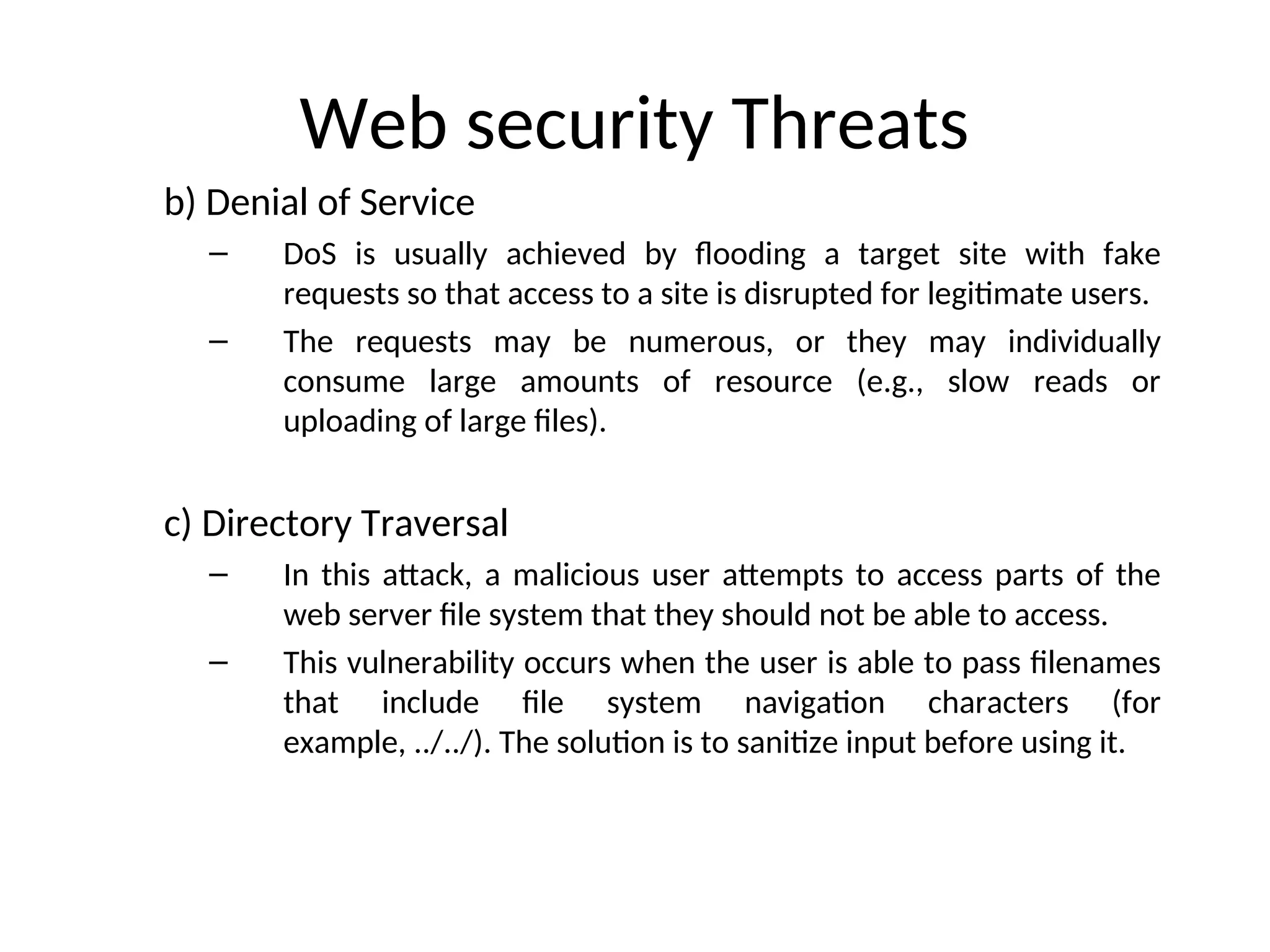 Web security Threats
b) Denial of Service
– DoS is usually achieved by flooding a target site with fake
requests so that access to a site is disrupted for legitimate users.
– The requests may be numerous, or they may individually
consume large amounts of resource (e.g., slow reads or
uploading of large files).
c) Directory Traversal
– In this attack, a malicious user attempts to access parts of the
web server file system that they should not be able to access.
– This vulnerability occurs when the user is able to pass filenames
that include file system navigation characters (for
example, ../../). The solution is to sanitize input before using it.
 