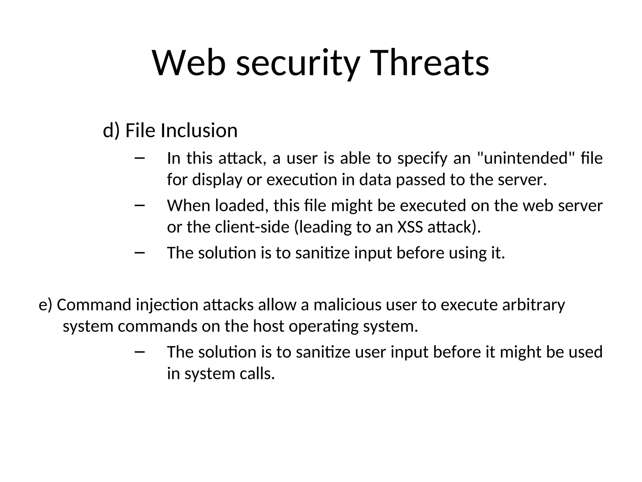 Web security Threats
d) File Inclusion
– In this attack, a user is able to specify an "unintended" file
for display or execution in data passed to the server.
– When loaded, this file might be executed on the web server
or the client-side (leading to an XSS attack).
– The solution is to sanitize input before using it.
e) Command injection attacks allow a malicious user to execute arbitrary
system commands on the host operating system.
– The solution is to sanitize user input before it might be used
in system calls.
 
