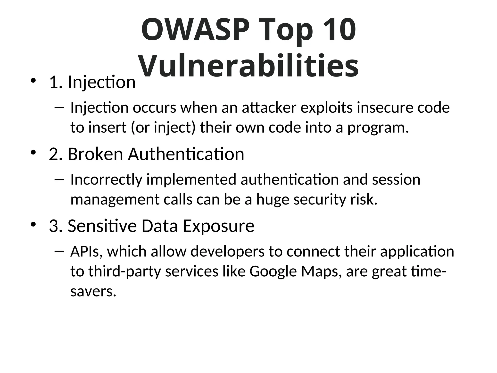 OWASP Top 10
Vulnerabilities
• 1. Injection
– Injection occurs when an attacker exploits insecure code
to insert (or inject) their own code into a program.
• 2. Broken Authentication
– Incorrectly implemented authentication and session
management calls can be a huge security risk.
• 3. Sensitive Data Exposure
– APIs, which allow developers to connect their application
to third-party services like Google Maps, are great time-
savers.
 