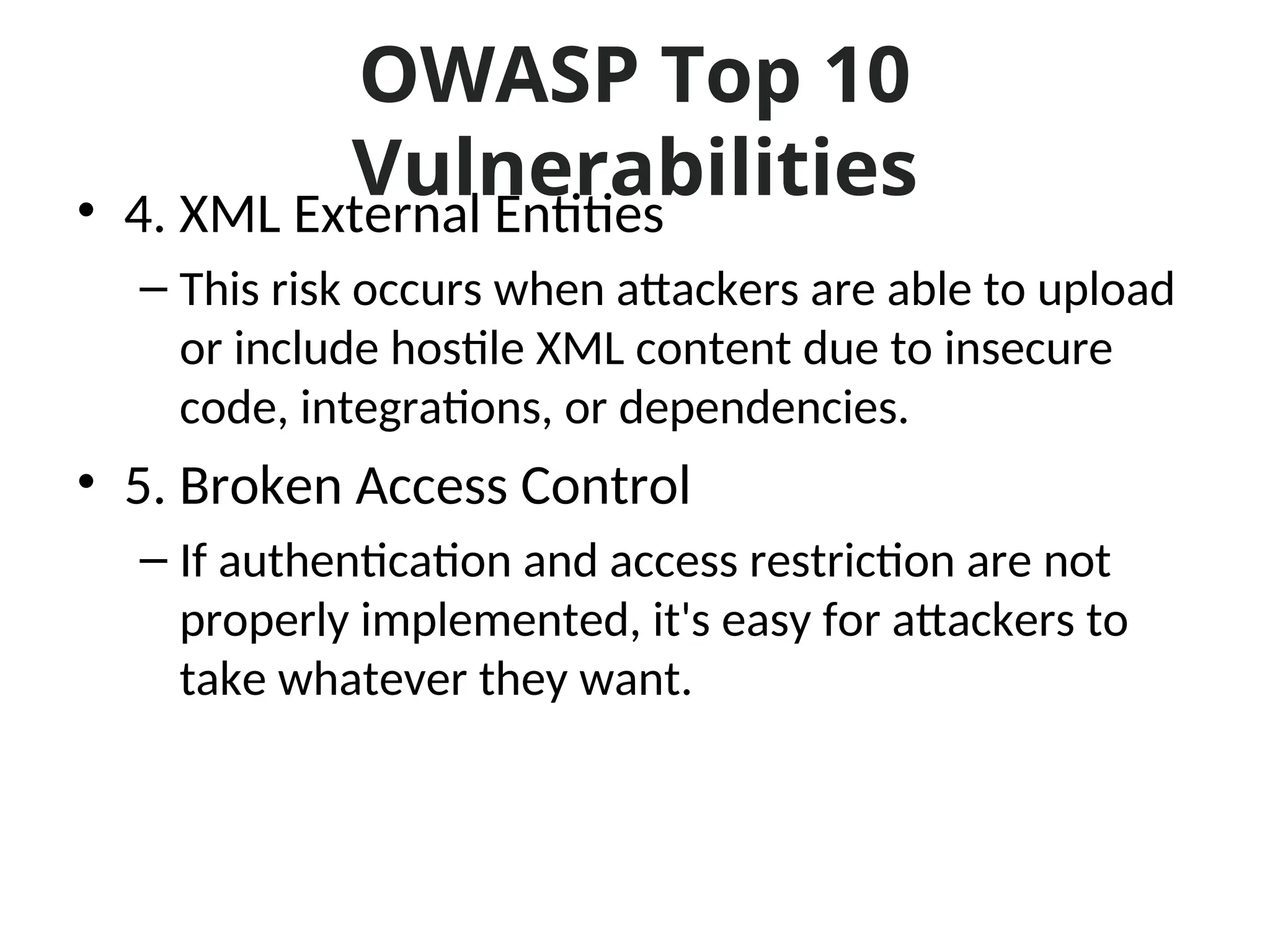 OWASP Top 10
Vulnerabilities
• 4. XML External Entities
– This risk occurs when attackers are able to upload
or include hostile XML content due to insecure
code, integrations, or dependencies.
• 5. Broken Access Control
– If authentication and access restriction are not
properly implemented, it's easy for attackers to
take whatever they want.
 