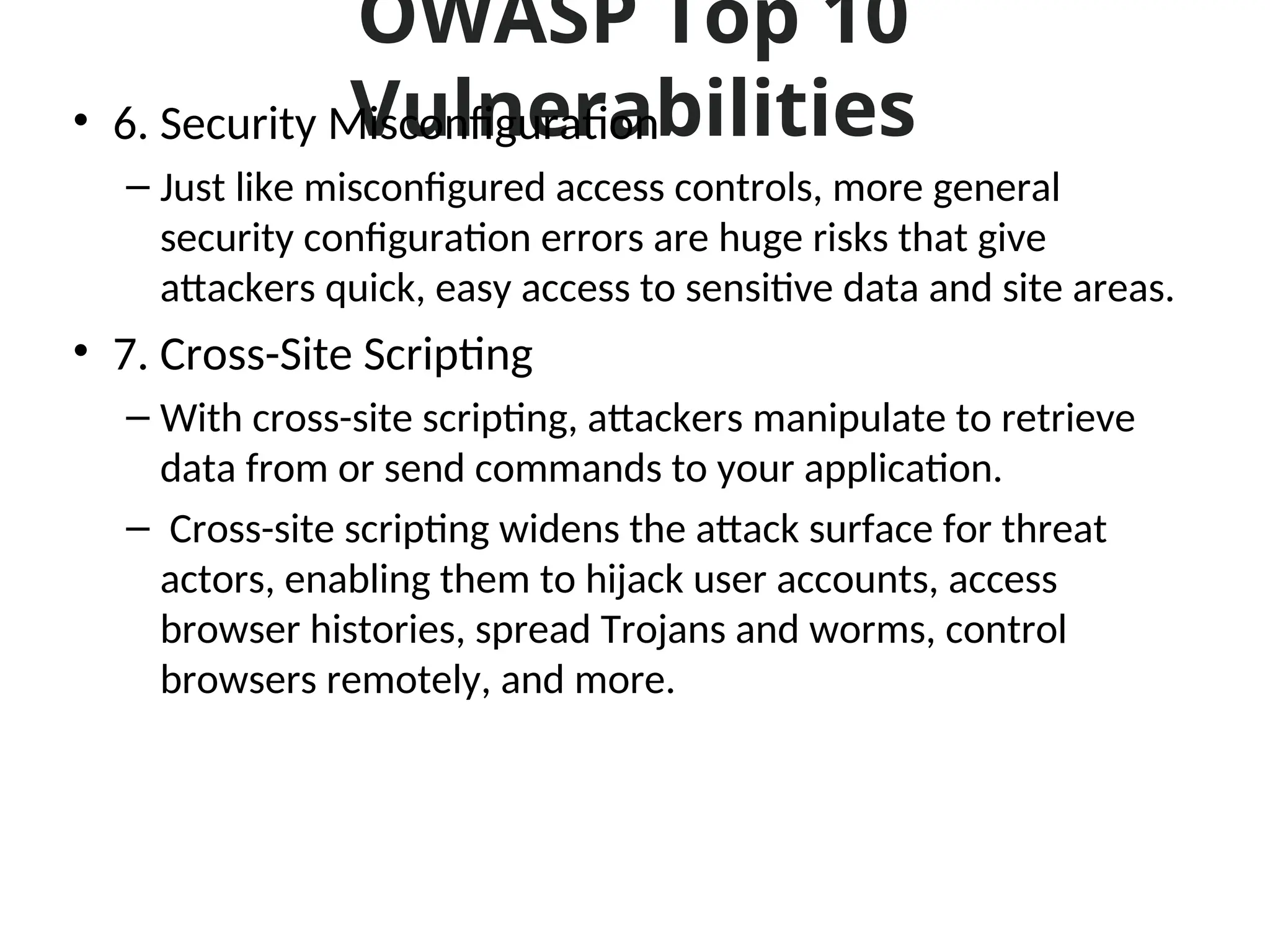 OWASP Top 10
Vulnerabilities
• 6. Security Misconfiguration
– Just like misconfigured access controls, more general
security configuration errors are huge risks that give
attackers quick, easy access to sensitive data and site areas.
• 7. Cross-Site Scripting
– With cross-site scripting, attackers manipulate to retrieve
data from or send commands to your application.
– Cross-site scripting widens the attack surface for threat
actors, enabling them to hijack user accounts, access
browser histories, spread Trojans and worms, control
browsers remotely, and more.
 