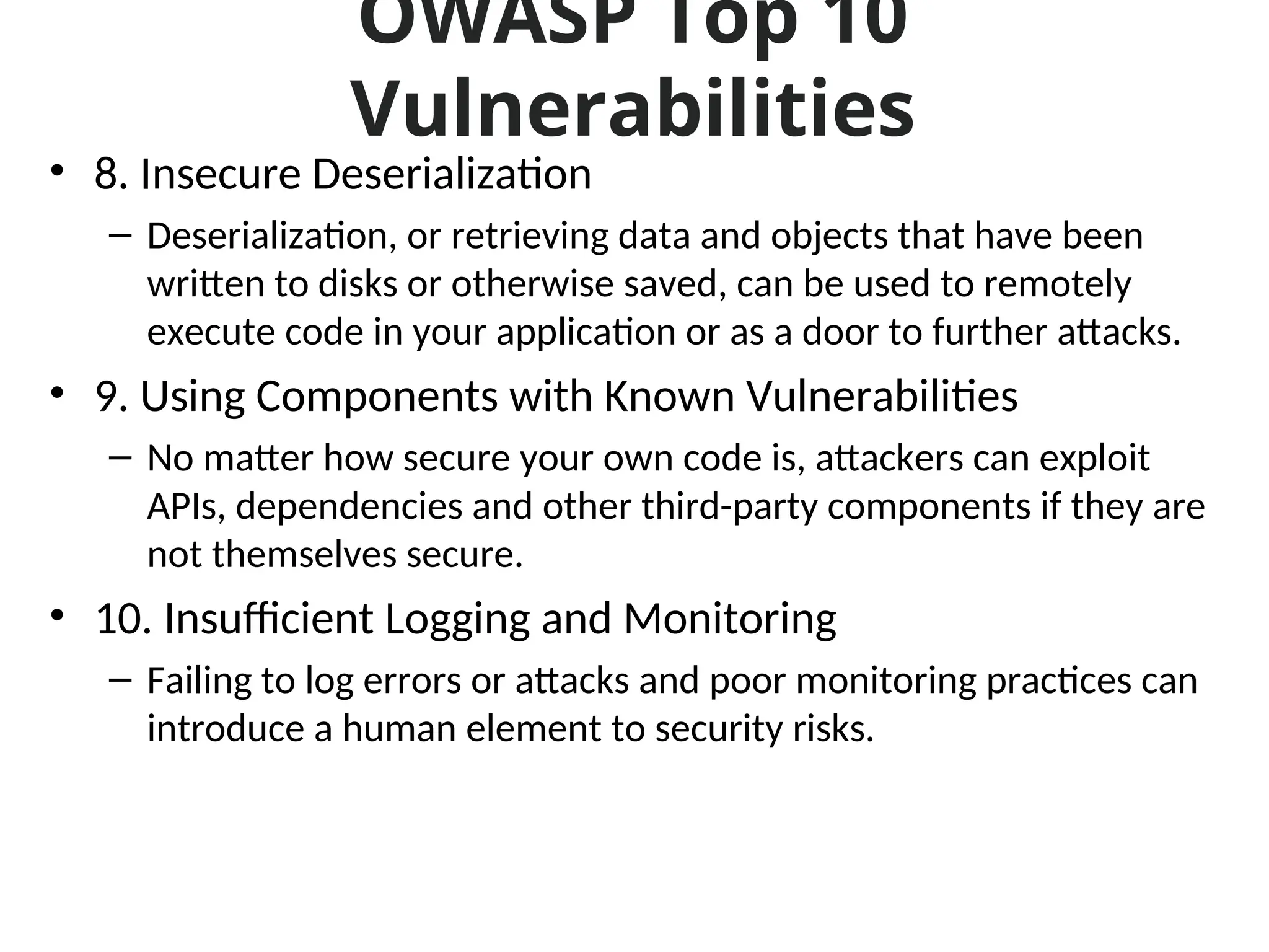 OWASP Top 10
Vulnerabilities
• 8. Insecure Deserialization
– Deserialization, or retrieving data and objects that have been
written to disks or otherwise saved, can be used to remotely
execute code in your application or as a door to further attacks.
• 9. Using Components with Known Vulnerabilities
– No matter how secure your own code is, attackers can exploit
APIs, dependencies and other third-party components if they are
not themselves secure.
• 10. Insufficient Logging and Monitoring
– Failing to log errors or attacks and poor monitoring practices can
introduce a human element to security risks.
 