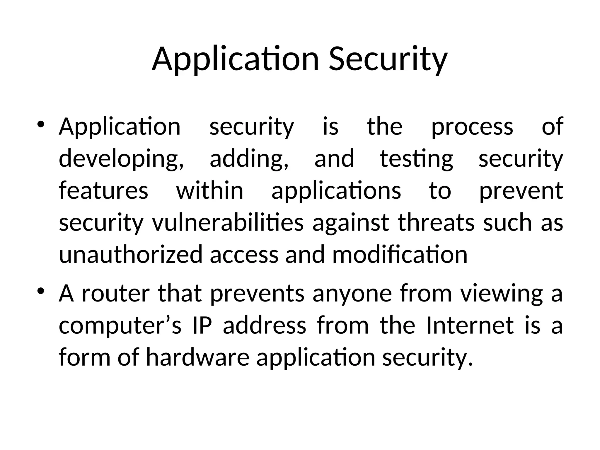 Application Security
• Application security is the process of
developing, adding, and testing security
features within applications to prevent
security vulnerabilities against threats such as
unauthorized access and modification
• A router that prevents anyone from viewing a
computer’s IP address from the Internet is a
form of hardware application security.
 