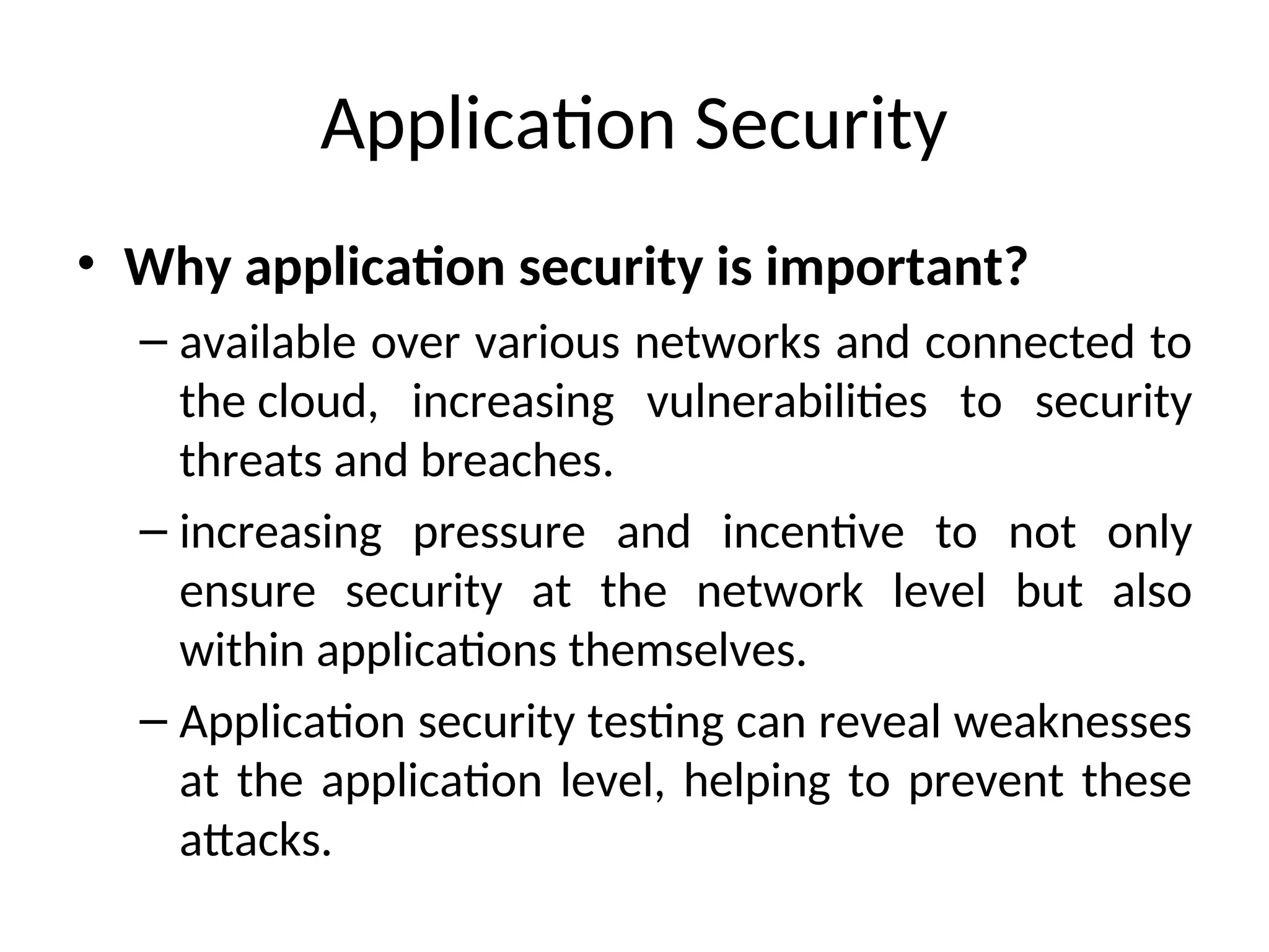 Application Security
• Why application security is important?
– available over various networks and connected to
the cloud, increasing vulnerabilities to security
threats and breaches.
– increasing pressure and incentive to not only
ensure security at the network level but also
within applications themselves.
– Application security testing can reveal weaknesses
at the application level, helping to prevent these
attacks.
 