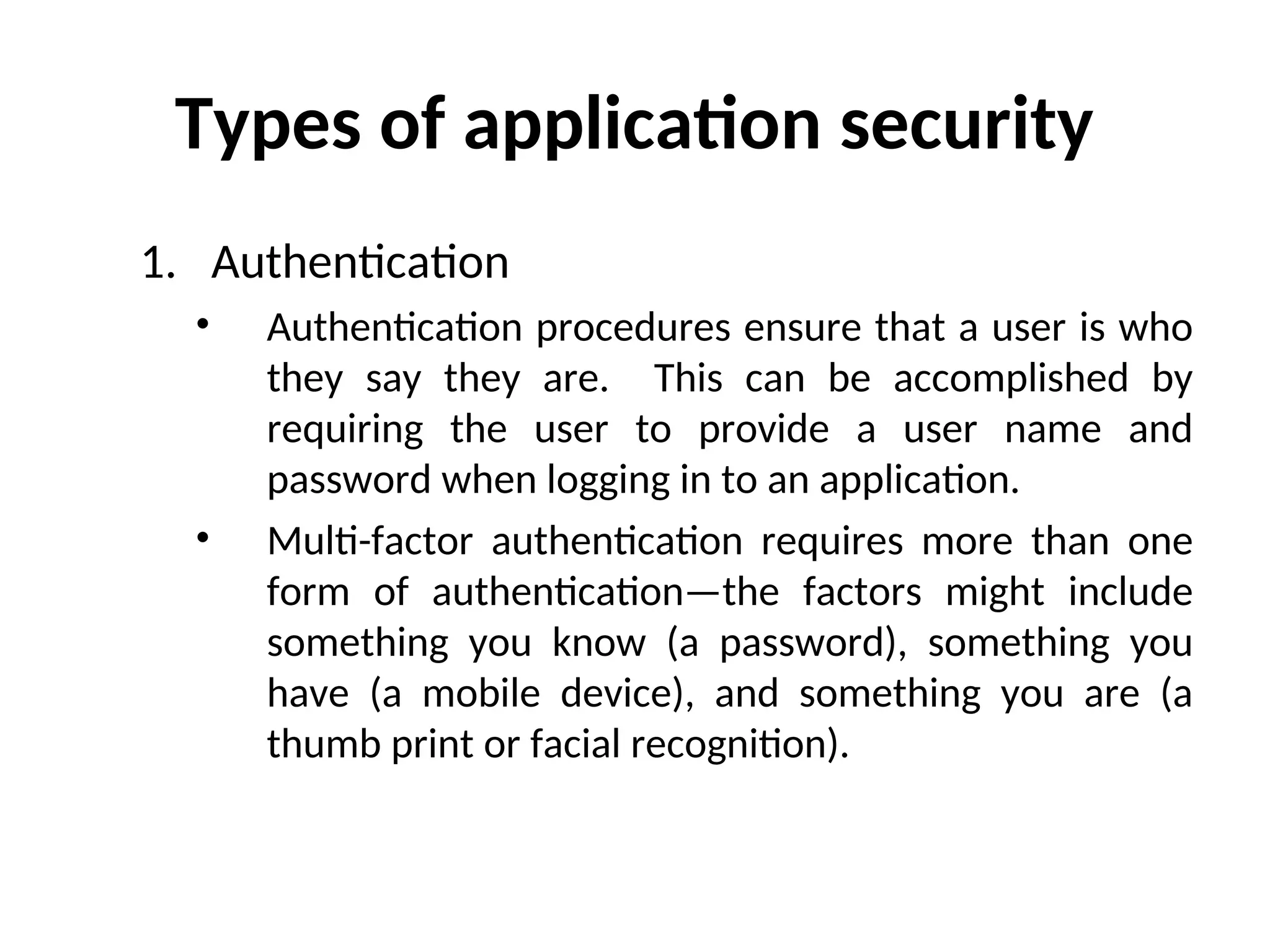 Types of application security
1. Authentication
• Authentication procedures ensure that a user is who
they say they are. This can be accomplished by
requiring the user to provide a user name and
password when logging in to an application.
• Multi-factor authentication requires more than one
form of authentication—the factors might include
something you know (a password), something you
have (a mobile device), and something you are (a
thumb print or facial recognition).
 