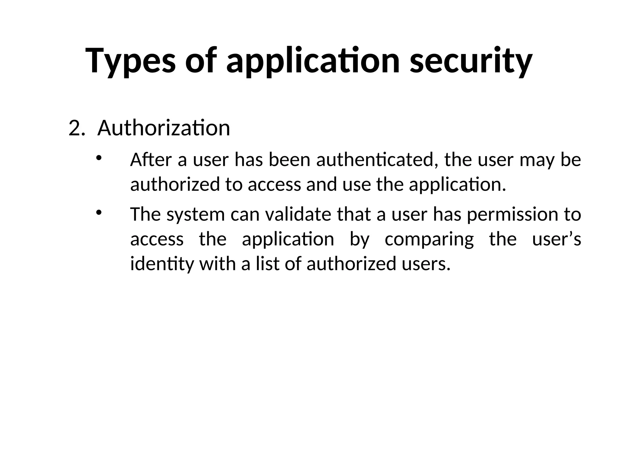 Types of application security
2. Authorization
• After a user has been authenticated, the user may be
authorized to access and use the application.
• The system can validate that a user has permission to
access the application by comparing the user’s
identity with a list of authorized users.
 