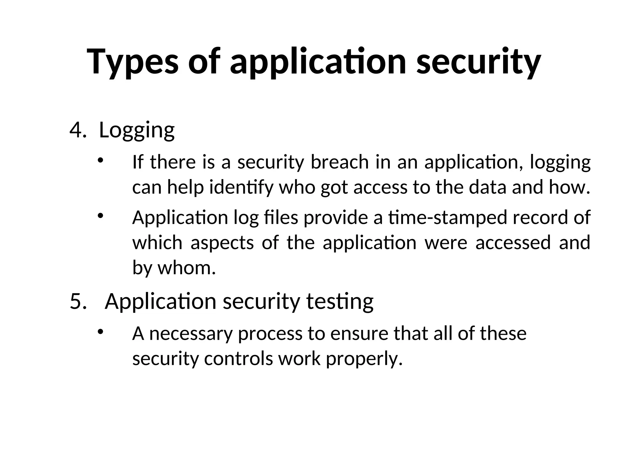 Types of application security
4. Logging
• If there is a security breach in an application, logging
can help identify who got access to the data and how.
• Application log files provide a time-stamped record of
which aspects of the application were accessed and
by whom.
5. Application security testing
• A necessary process to ensure that all of these
security controls work properly.
 