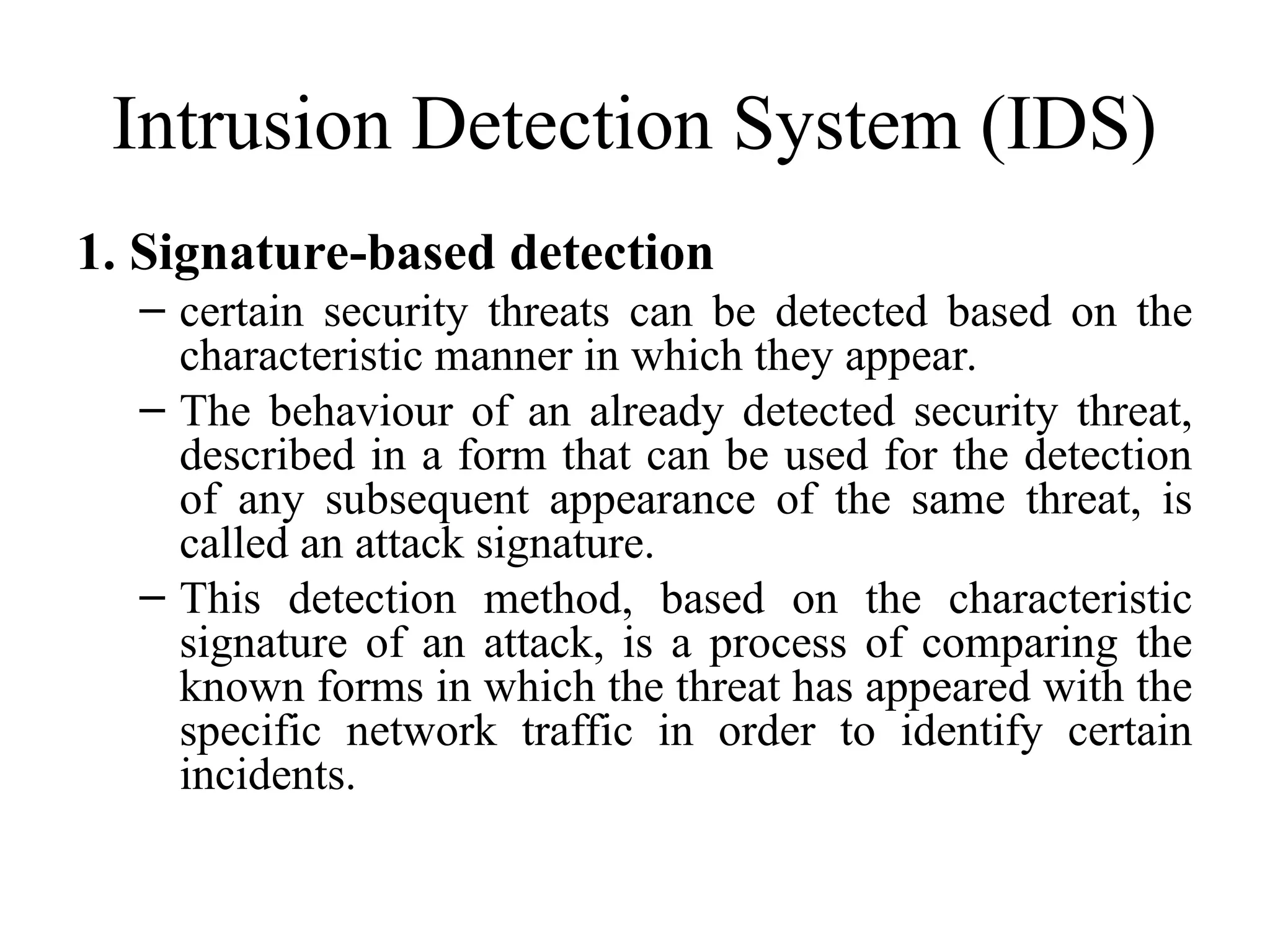 Intrusion Detection System (IDS)
1. Signature-based detection
– certain security threats can be detected based on the
characteristic manner in which they appear.
– The behaviour of an already detected security threat,
described in a form that can be used for the detection
of any subsequent appearance of the same threat, is
called an attack signature.
– This detection method, based on the characteristic
signature of an attack, is a process of comparing the
known forms in which the threat has appeared with the
specific network traffic in order to identify certain
incidents.
 