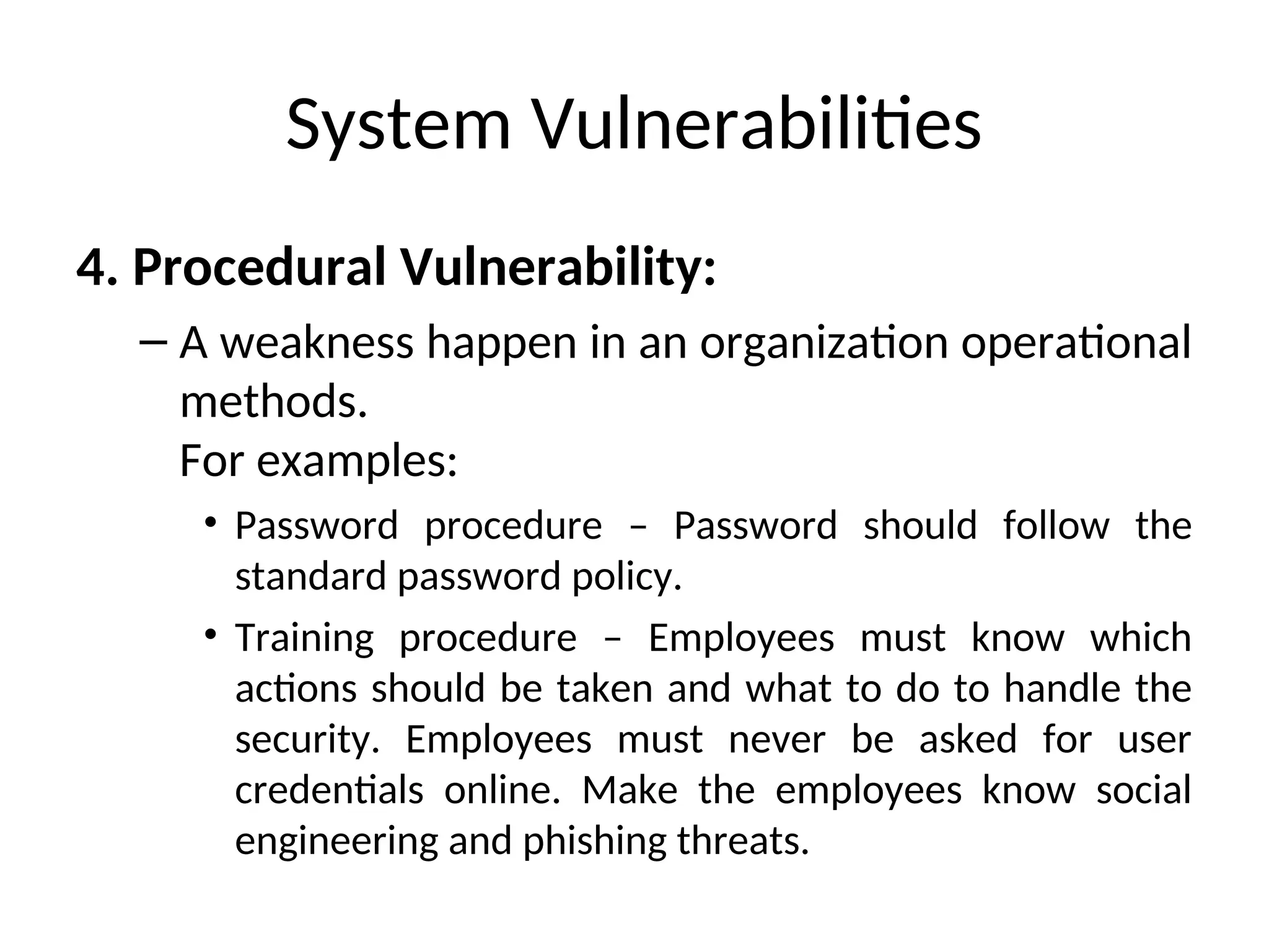 System Vulnerabilities
4. Procedural Vulnerability:
– A weakness happen in an organization operational
methods.
For examples:
• Password procedure – Password should follow the
standard password policy.
• Training procedure – Employees must know which
actions should be taken and what to do to handle the
security. Employees must never be asked for user
credentials online. Make the employees know social
engineering and phishing threats.
 