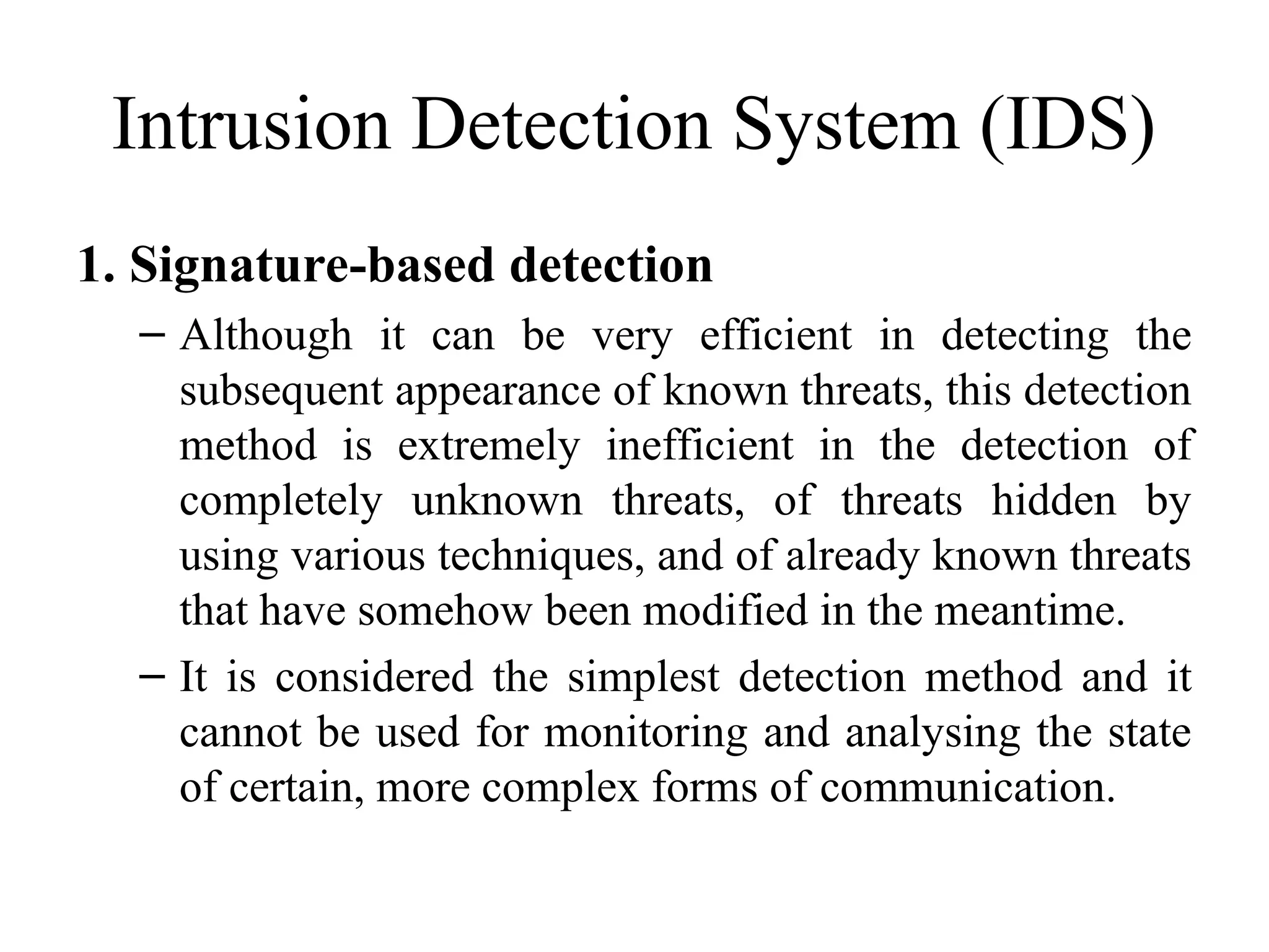 Intrusion Detection System (IDS)
1. Signature-based detection
– Although it can be very efficient in detecting the
subsequent appearance of known threats, this detection
method is extremely inefficient in the detection of
completely unknown threats, of threats hidden by
using various techniques, and of already known threats
that have somehow been modified in the meantime.
– It is considered the simplest detection method and it
cannot be used for monitoring and analysing the state
of certain, more complex forms of communication.
 