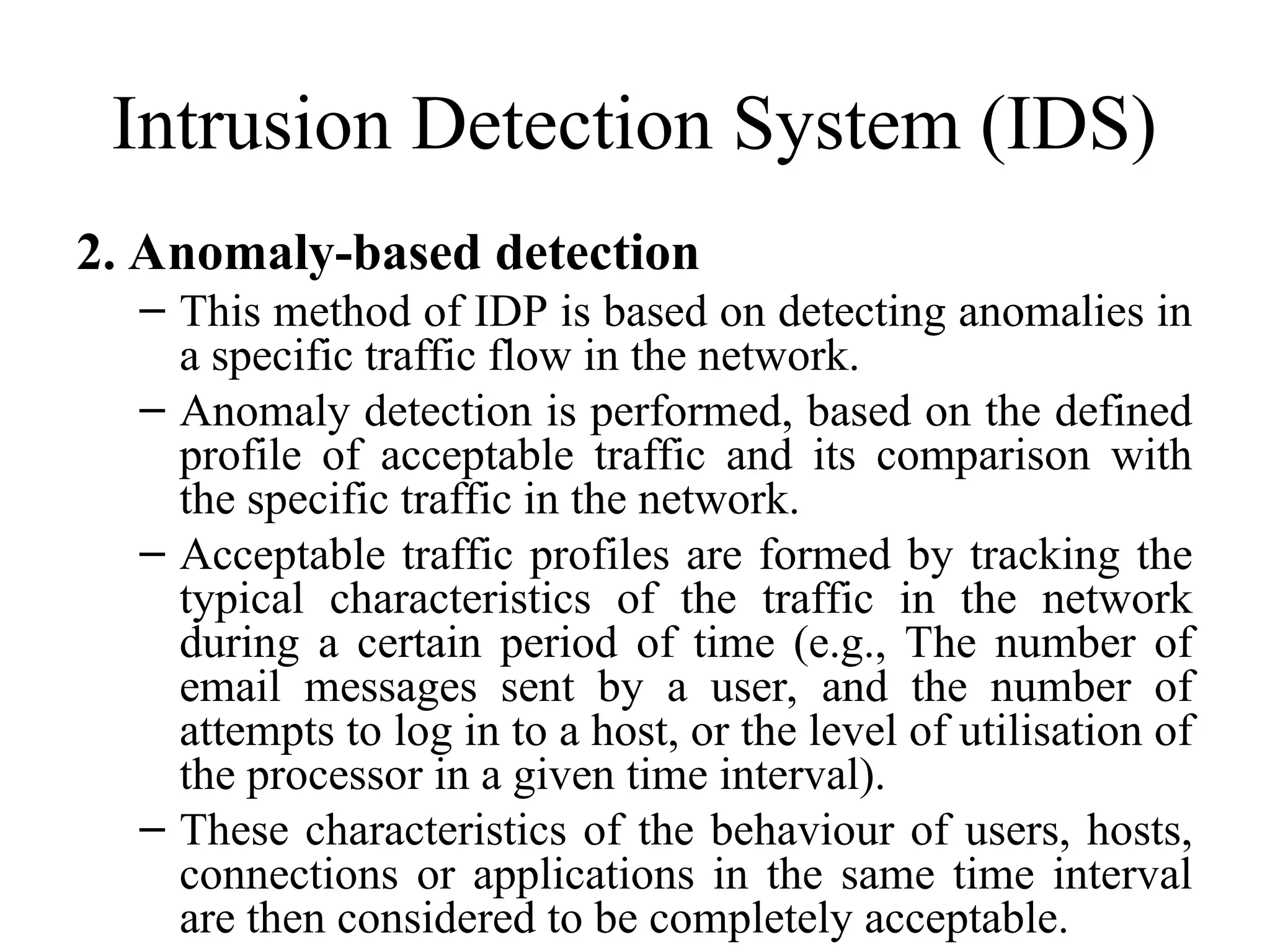 Intrusion Detection System (IDS)
2. Anomaly-based detection
– This method of IDP is based on detecting anomalies in
a specific traffic flow in the network.
– Anomaly detection is performed, based on the defined
profile of acceptable traffic and its comparison with
the specific traffic in the network.
– Acceptable traffic profiles are formed by tracking the
typical characteristics of the traffic in the network
during a certain period of time (e.g., The number of
email messages sent by a user, and the number of
attempts to log in to a host, or the level of utilisation of
the processor in a given time interval).
– These characteristics of the behaviour of users, hosts,
connections or applications in the same time interval
are then considered to be completely acceptable.
 