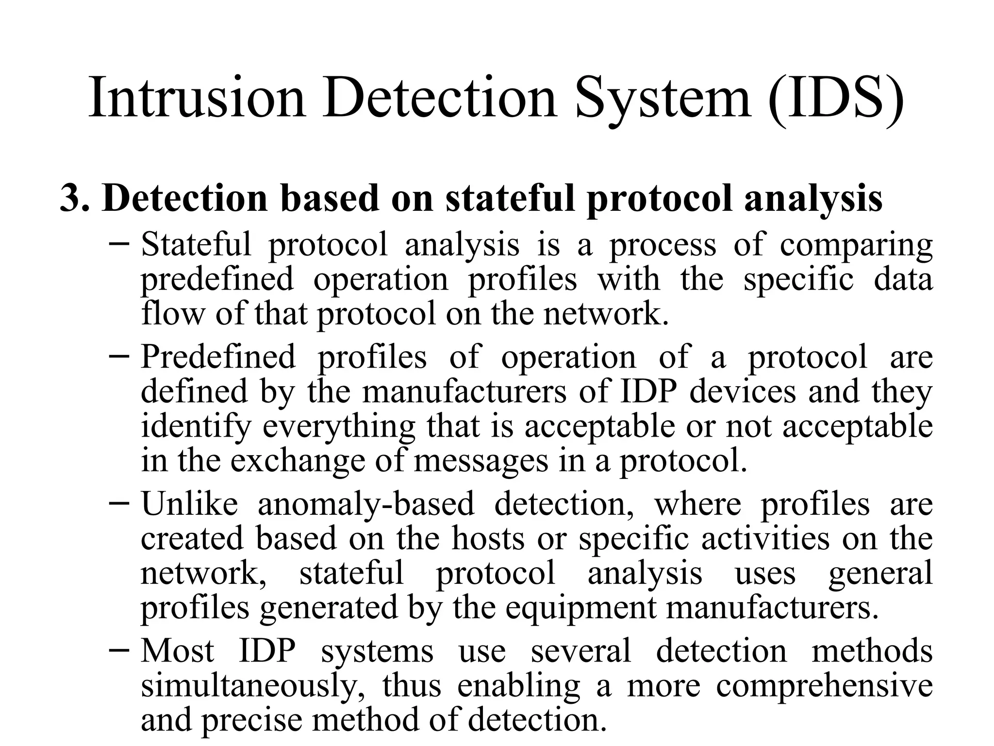 Intrusion Detection System (IDS)
3. Detection based on stateful protocol analysis
– Stateful protocol analysis is a process of comparing
predefined operation profiles with the specific data
flow of that protocol on the network.
– Predefined profiles of operation of a protocol are
defined by the manufacturers of IDP devices and they
identify everything that is acceptable or not acceptable
in the exchange of messages in a protocol.
– Unlike anomaly-based detection, where profiles are
created based on the hosts or specific activities on the
network, stateful protocol analysis uses general
profiles generated by the equipment manufacturers.
– Most IDP systems use several detection methods
simultaneously, thus enabling a more comprehensive
and precise method of detection.
 