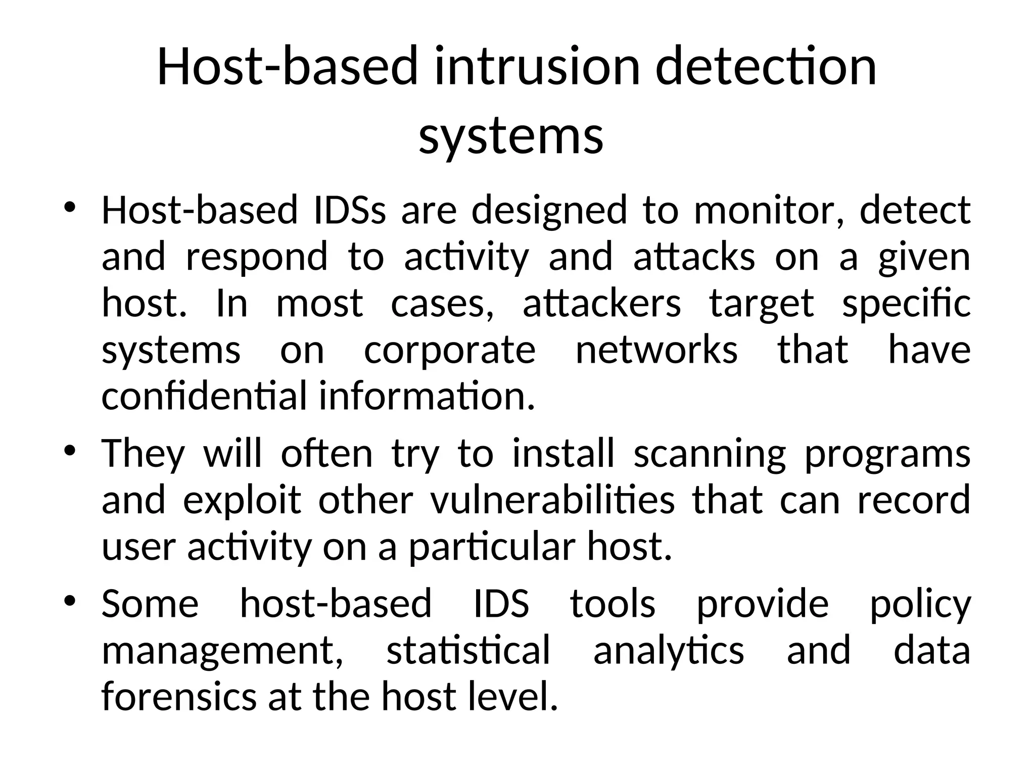 Host-based intrusion detection
systems
• Host-based IDSs are designed to monitor, detect
and respond to activity and attacks on a given
host. In most cases, attackers target specific
systems on corporate networks that have
confidential information.
• They will often try to install scanning programs
and exploit other vulnerabilities that can record
user activity on a particular host.
• Some host-based IDS tools provide policy
management, statistical analytics and data
forensics at the host level.
 