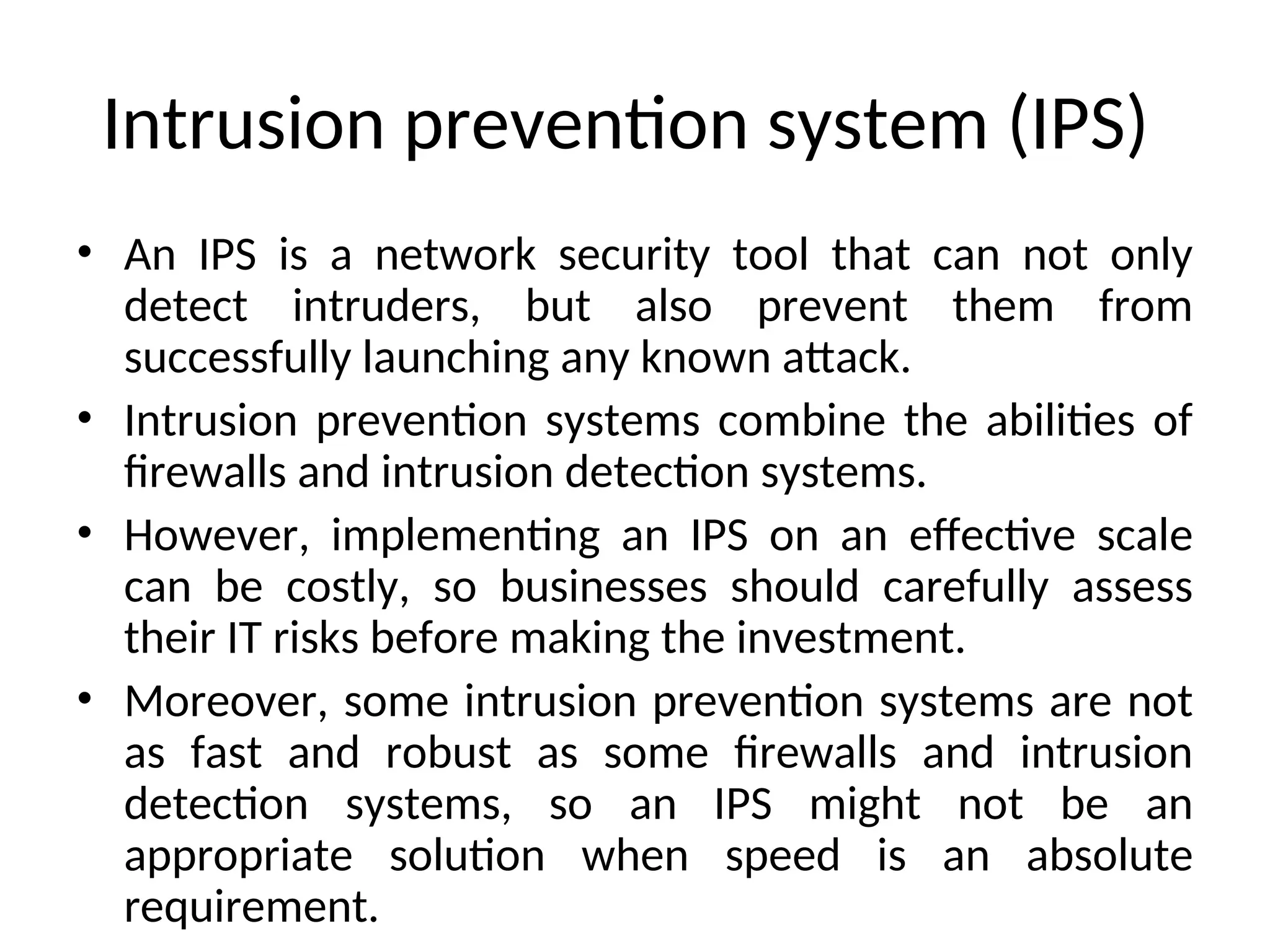 Intrusion prevention system (IPS)
• An IPS is a network security tool that can not only
detect intruders, but also prevent them from
successfully launching any known attack.
• Intrusion prevention systems combine the abilities of
firewalls and intrusion detection systems.
• However, implementing an IPS on an effective scale
can be costly, so businesses should carefully assess
their IT risks before making the investment.
• Moreover, some intrusion prevention systems are not
as fast and robust as some firewalls and intrusion
detection systems, so an IPS might not be an
appropriate solution when speed is an absolute
requirement.
 