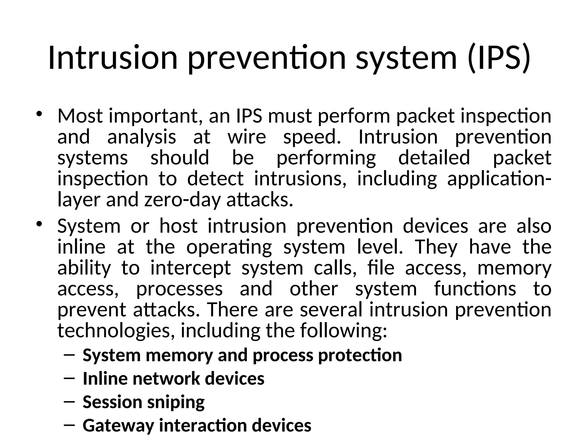 Intrusion prevention system (IPS)
• Most important, an IPS must perform packet inspection
and analysis at wire speed. Intrusion prevention
systems should be performing detailed packet
inspection to detect intrusions, including application-
layer and zero-day attacks.
• System or host intrusion prevention devices are also
inline at the operating system level. They have the
ability to intercept system calls, file access, memory
access, processes and other system functions to
prevent attacks. There are several intrusion prevention
technologies, including the following:
– System memory and process protection
– Inline network devices
– Session sniping
– Gateway interaction devices
 