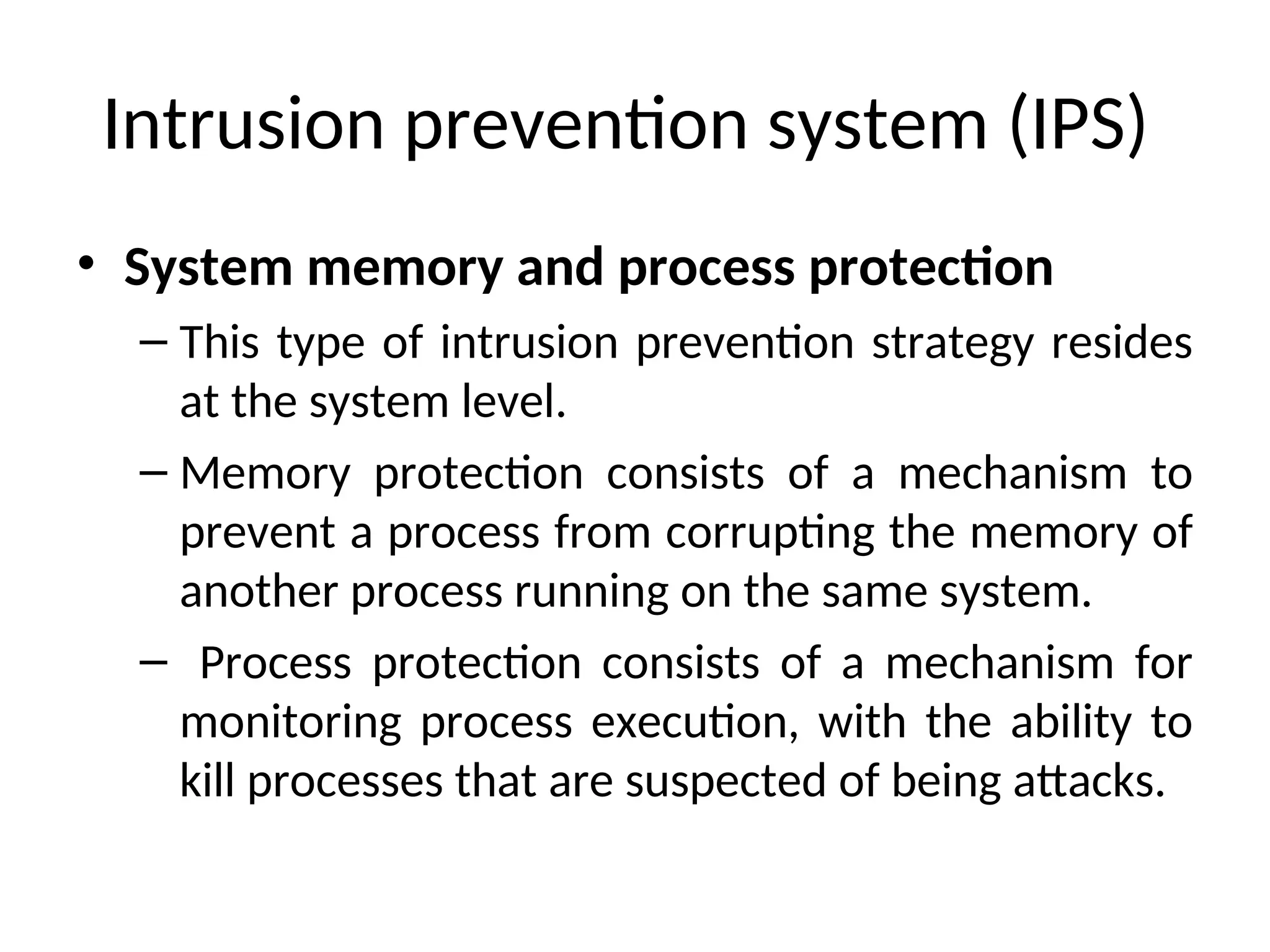 Intrusion prevention system (IPS)
• System memory and process protection
– This type of intrusion prevention strategy resides
at the system level.
– Memory protection consists of a mechanism to
prevent a process from corrupting the memory of
another process running on the same system.
– Process protection consists of a mechanism for
monitoring process execution, with the ability to
kill processes that are suspected of being attacks.
 