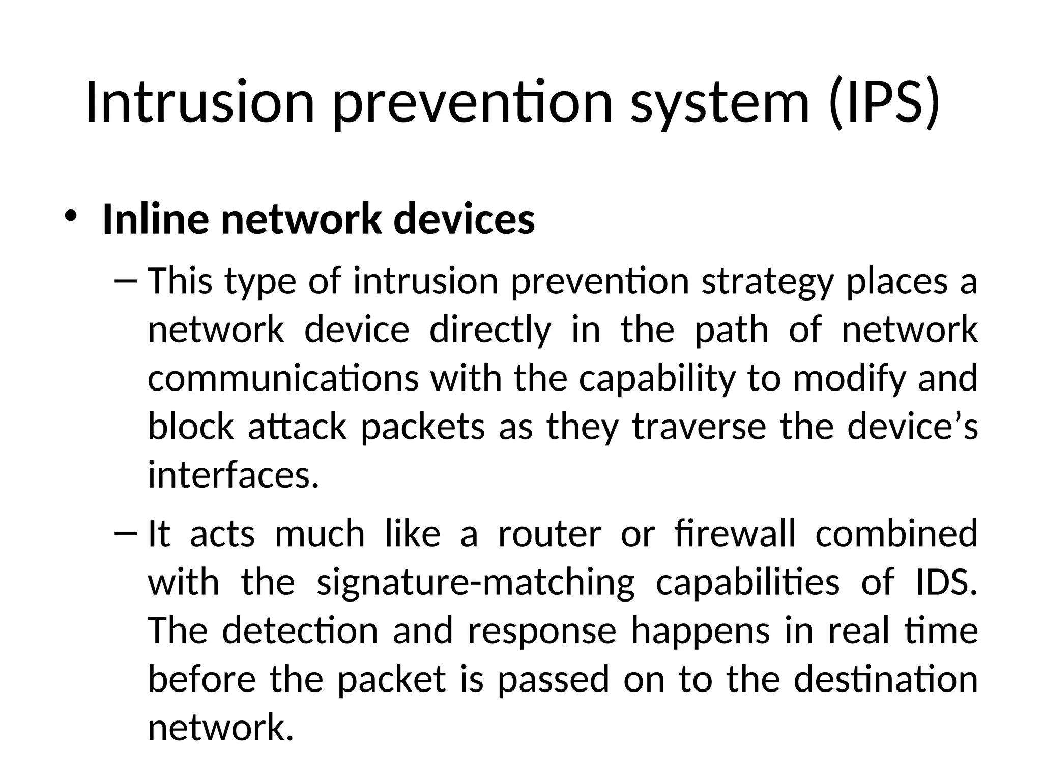 Intrusion prevention system (IPS)
• Inline network devices
– This type of intrusion prevention strategy places a
network device directly in the path of network
communications with the capability to modify and
block attack packets as they traverse the device’s
interfaces.
– It acts much like a router or firewall combined
with the signature-matching capabilities of IDS.
The detection and response happens in real time
before the packet is passed on to the destination
network.
 