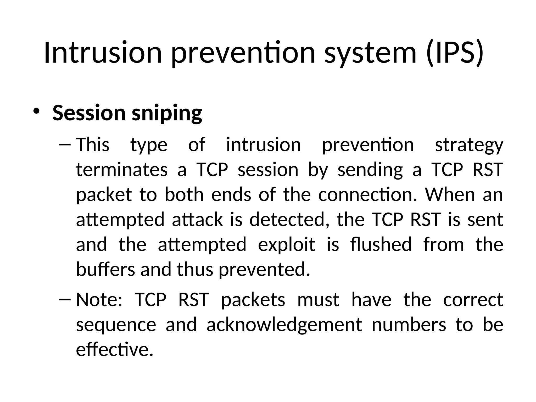 Intrusion prevention system (IPS)
• Session sniping
– This type of intrusion prevention strategy
terminates a TCP session by sending a TCP RST
packet to both ends of the connection. When an
attempted attack is detected, the TCP RST is sent
and the attempted exploit is flushed from the
buffers and thus prevented.
– Note: TCP RST packets must have the correct
sequence and acknowledgement numbers to be
effective.
 