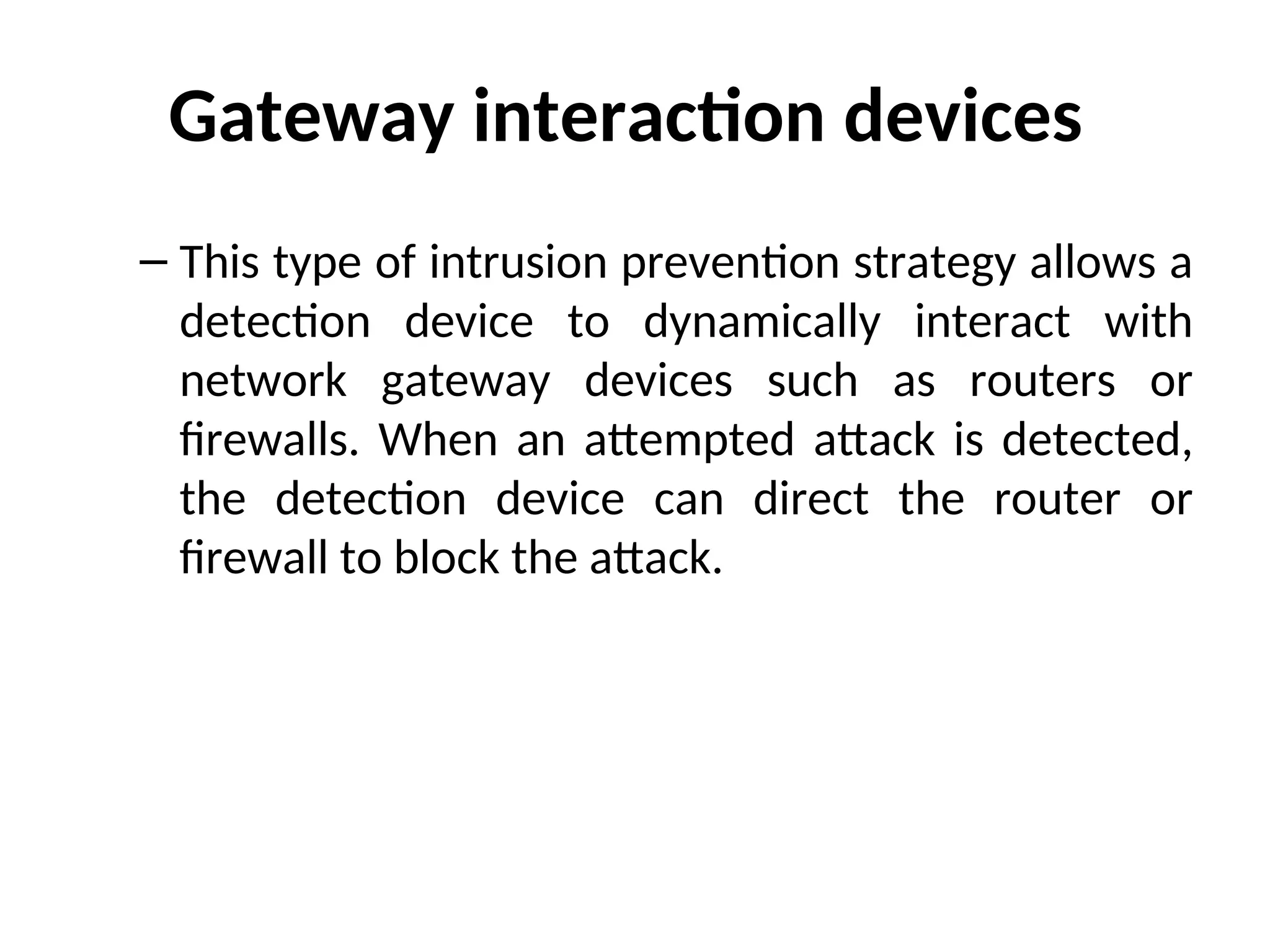Gateway interaction devices
– This type of intrusion prevention strategy allows a
detection device to dynamically interact with
network gateway devices such as routers or
firewalls. When an attempted attack is detected,
the detection device can direct the router or
firewall to block the attack.
 