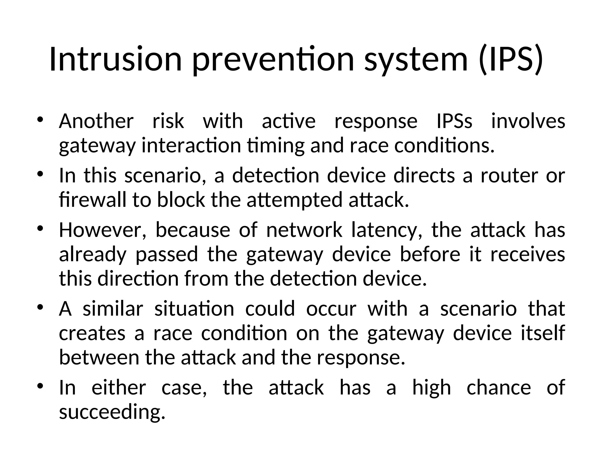 Intrusion prevention system (IPS)
• Another risk with active response IPSs involves
gateway interaction timing and race conditions.
• In this scenario, a detection device directs a router or
firewall to block the attempted attack.
• However, because of network latency, the attack has
already passed the gateway device before it receives
this direction from the detection device.
• A similar situation could occur with a scenario that
creates a race condition on the gateway device itself
between the attack and the response.
• In either case, the attack has a high chance of
succeeding.
 
