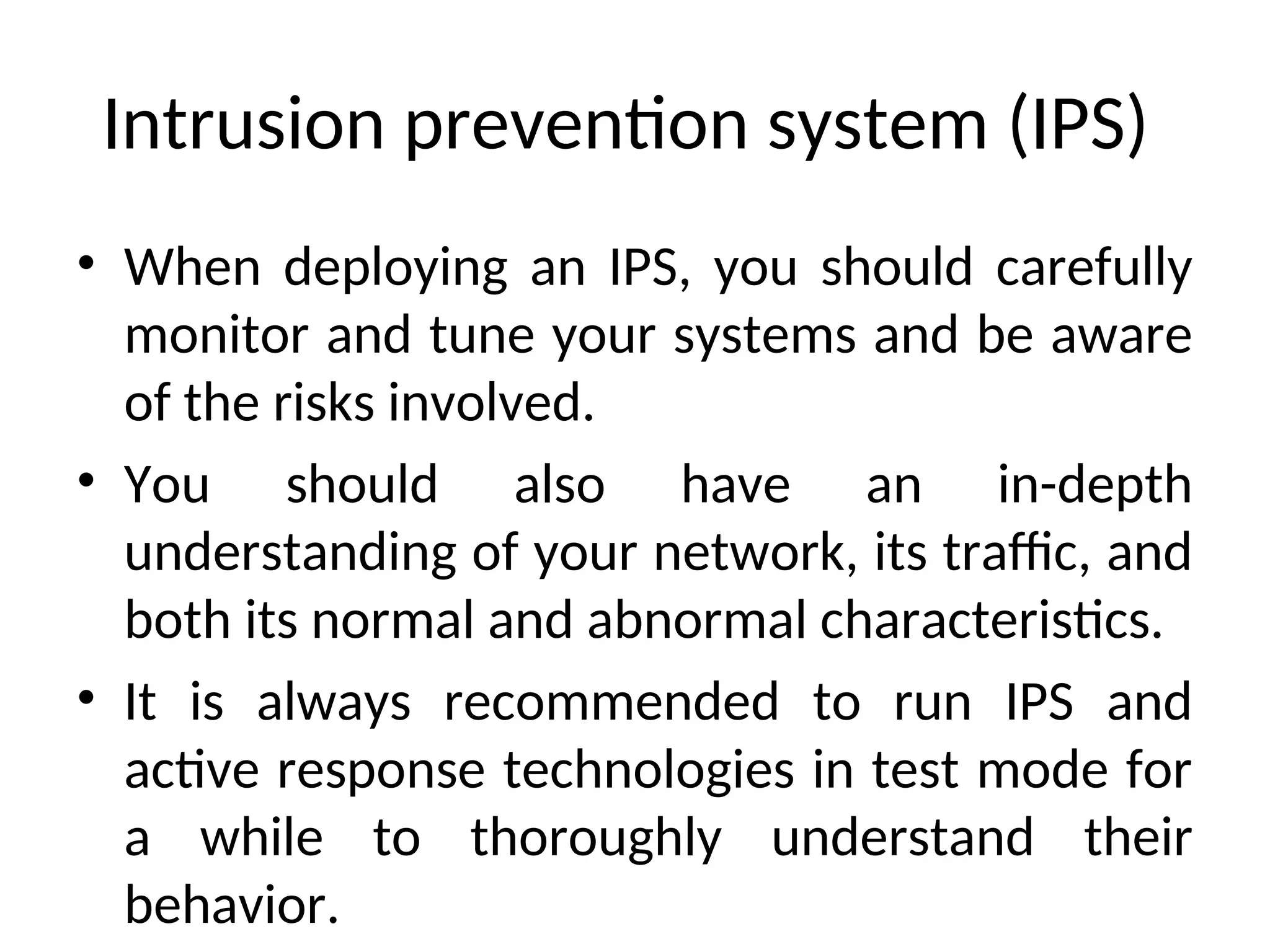 Intrusion prevention system (IPS)
• When deploying an IPS, you should carefully
monitor and tune your systems and be aware
of the risks involved.
• You should also have an in-depth
understanding of your network, its traffic, and
both its normal and abnormal characteristics.
• It is always recommended to run IPS and
active response technologies in test mode for
a while to thoroughly understand their
behavior.
 